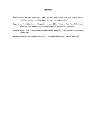 REFERENSI
Badan Standar Nasional Pendidikan. 2006. Panduan Penyusunan Kurikulum Tingkat satuan
Pendidikan Jenjang Pendidikan Dasar dan Menengah. Jakarta:BSNP.
Departemen Pendidikan Nasional Republik Indonesia. 2003. Undang-undang Republik Indonesia
Nomor 20 tahun 2003 tentang Sistem Pendidikan Nasional.Jakarta: Depdiknas.
Hamalik, Oemar. 1990. Pengembangan Kurikulum, Dasar-dasar dan Pengembangannya. Bandung:
Mandar Maju
Kementrian Pendidikan dan Kebudayaan. 2012. Dokumen Kurikulum 2013. Jakarta: Depdiknas
 