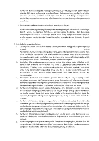 Kurikulum diarahkan kepada proses pengembangan, pembudayaan dan pemberdayaan
peserta didik yang berlangsung sepanjang hayat. Kurikulum mencerminkan keterkaitan
antara unsur-unsur pendidikan formal, nonformal dan informal, dengan memperhatikan
kondisi dantuntutanlingkunganyangselaluberkembangsertaarah pengembangan manusia
seutuhnya.
g. Seimbang antara kepentingan nasional dan kepentingan daerah.
Kurikulum dikembangkan dengan memperhatikan kepentingan nasional dan kepentingan
daerah untuk membangun kehidupan bermasyarakat, berbangsa dan bernegara.
Kepentingan nasional dan kepentingan daerah harus saling mengisi dan memberdayakan
sejalan dengan motto Bhineka Tunggal Ika dalam kerangka Negara Kesatuan Republik
Indonesia.
3. Prinsip Pelaksanaan Kurikulum.
a. Dalam pelaksanaan kurikulum di setiap satuan pendidikan menggunakan prinsip-prinsip
sebagai berikut.
Pelaksanaan kurikulum didasarkan pada potensi, perkembangan dan kondisi peserta didik
untuk menguasai kompetensi yang berguna bagi dirinya. Dalam hal ini peserta didik harus
mendapatkan pelayanan pendidikan yang bermutu, serta memperoleh kesempatan untuk
mengekspresikan dirinya secara bebas, dinamis dan menyenangkan.
b. Kurikulum dilaksanakan dengan menegakkan kelima pilar belajar, yaitu: (a) belajar untuk
beriman dan bertakwa kepada Tuhan Yang Maha Esa, (b) belajar untuk memahami dan
menghayati, (c) belajar untuk mampu melaksanakan dan berbuat secara efektif, (d) belajar
untuk hidup bersama dan berguna bagi orang lain, dan (e) belajar untuk membangun dan
menemukan jati diri, melalui proses pembelajaran yang aktif, kreatif, efektif, dan
menyenangkan.
c. Pelaksanaan kurikulum memungkinkan peserta didik mendapat pelayanan yang bersifat
perbaikan, pengayaan, dan/atau percepatan sesuai dengan potensi, tahap perkembangan,
dan kondisi pesertadidikdengantetapmemperhatikanketerpaduanpengembangan pribadi
peserta didik yang berdimensi ke-Tuhanan, keindividuan, kesosialan, dan moral.
d. Kurikulum dilaksanakan dalam suasana hubungan peserta didik dan pendidik yang saling
menerimadan menghargai, akrab, terbuka, dan hangat, dengan prinsip tut wuri handayani,
ing madia mangun karsa, ing ngarsa sung tulada (di belakang memberikan daya dan
kekuatan,di tengahmembangunsemangat dan prakarsa, di depan memberikan contoh dan
teladan).
e. Kurikulum dilaksanakan dengan menggunakan pendekatan multistrategi dan multimedia,
sumberbelajardanteknologi yangmemadai,danmemanfaatkan lingkungan sekitar sebagai
sumberbelajar,dengan prinsip alam takambang jadi guru (semua yang terjadi, tergelar dan
berkembangdi masyarakatdan lingkungan sekitar serta lingkungan alam semesta dijadikan
sumber belajar, contoh dan teladan).
f. Kurikulum dilaksanakan dengan mendayagunakan kondisi alam, sosial dan budaya serta
kekayaandaerahuntukkeberhasilanpendidikandenganmuatanseluruhbahankajian secara
optimal.
g. Kurikulumyangmencakupseluruhkomponenkompetensi mata pelajaran, muatan lokal dan
pengembangandiri diselenggarakandalamkeseimbangan, keterkaitan, dan kesinambungan
yang cocok dan memadai antarkelas dan jenis serta jenjang pendidikan.
 