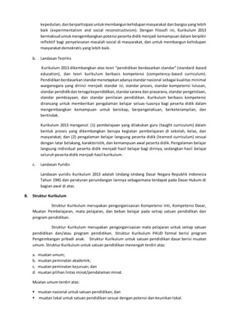 kepedulian,danberpartisipasi untukmembangunkehidupanmasyarakat dan bangsa yang lebih
baik (experimentalism and social reconstructivism). Dengan filosofi ini, Kurikulum 2013
bermaksuduntukmengembangkan potensi peserta didik menjadi kemampuan dalam berpikir
reflektif bagi penyelesaian masalah sosial di masyarakat, dan untuk membangun kehidupan
masyarakat demokratis yang lebih baik.
b. Landasan Teoritis
Kurikulum 2013 dikembangkan atas teori “pendidikan berdasarkan standar” (standard-based
education), dan teori kurikulum berbasis kompetensi (competency-based curriculum).
Pendidikanberdasarkanstandarmenetapkanadanyastandarnasional sebagai kualitas minimal
warganegara yang dirinci menjadi standar isi, standar proses, standar kompetensi lulusan,
standar pendidikdan tenagakependidikan,standarsarana dan prasarana, standar pengelolaan,
standar pembiayaan, dan standar penilaian pendidikan. Kurikulum berbasis kompetensi
dirancang untuk memberikan pengalaman belajar seluas-luasnya bagi peserta didik dalam
mengembangkan kemampuan untuk bersikap, berpengetahuan, berketerampilan, dan
bertindak.
Kurikulum 2013 menganut: (1) pembelajaan yang dilakukan guru (taught curriculum) dalam
bentuk proses yang dikembangkan berupa kegiatan pembelajaran di sekolah, kelas, dan
masyarakat; dan (2) pengalaman belajar langsung peserta didik (learned-curriculum) sesuai
dengan latar belakang, karakteristik, dan kemampuan awal peserta didik. Pengalaman belajar
langsung individual peserta didik menjadi hasil belajar bagi dirinya, sedangkan hasil belajar
seluruh peserta didik menjadi hasil kurikulum.
c. Landasan Yuridis
Landasan yuridis Kurikulum 2013 adalah Undang-Undang Dasar Negara Republik Indonesia
Tahun 1945 dan peraturan perundangan lainnya sebagaimana terdapat pada Dasar Hukum di
bagian awal di atas.
B. Struktur Kurikulum
Struktur Kurikulum merupakan pengorganisasian Kompetensi Inti, Kompetensi Dasar,
Muatan Pembelajaran, mata pelajaran, dan beban belajar pada setiap satuan pendidikan dan
program pendidikan.
Struktur Kurikulum merupakan pengorganisasian mata pelajaran untuk setiap satuan
pendidikan dan/atau program pendidikan. Struktur Kurikulum PAUD formal berisi program
Pengembangan pribadi anak. Struktur Kurikulum untuk satuan pendidikan dasar berisi muatan
umum. Struktur Kurikulum untuk satuan pendidikan menengah terdiri atas:
a. muatan umum;
b. muatan peminatan akademik;
c. muatan peminatan kejuruan; dan
d. muatan pilihan lintas minat/pendalaman minat.
Muatan umum terdiri atas:
 muatan nasional untuk satuan pendidikan; dan
 muatan lokal untuk satuan pendidikan sesuai dengan potensi dan keunikan lokal.
 