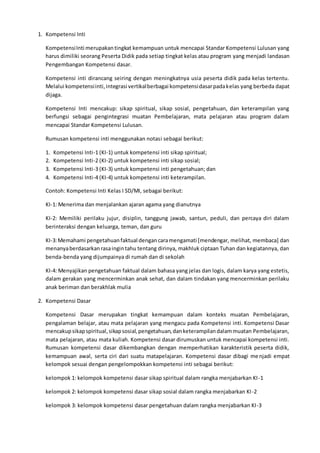 1. Kompetensi Inti
KompetensiInti merupakantingkat kemampuan untuk mencapai Standar Kompetensi Lulusan yang
harus dimiliki seorang Peserta Didik pada setiap tingkat kelas atau program yang menjadi landasan
Pengembangan Kompetensi dasar.
Kompetensi inti dirancang seiring dengan meningkatnya usia peserta didik pada kelas tertentu.
Melalui kompetensiinti,integrasi vertikalberbagai kompetensidasarpadakelas yang berbeda dapat
dijaga.
Kompetensi Inti mencakup: sikap spiritual, sikap sosial, pengetahuan, dan keterampilan yang
berfungsi sebagai pengintegrasi muatan Pembelajaran, mata pelajaran atau program dalam
mencapai Standar Kompetensi Lulusan.
Rumusan kompetensi inti menggunakan notasi sebagai berikut:
1. Kompetensi Inti-1 (KI-1) untuk kompetensi inti sikap spiritual;
2. Kompetensi Inti-2 (KI-2) untuk kompetensi inti sikap sosial;
3. Kompetensi Inti-3 (KI-3) untuk kompetensi inti pengetahuan; dan
4. Kompetensi Inti-4 (KI-4) untuk kompetensi inti keterampilan.
Contoh: Kompetensi Inti Kelas I SD/MI, sebagai berikut:
KI-1: Menerima dan menjalankan ajaran agama yang dianutnya
KI-2: Memiliki perilaku jujur, disiplin, tanggung jawab, santun, peduli, dan percaya diri dalam
berinteraksi dengan keluarga, teman, dan guru
KI-3:Memahami pengetahuanfaktual dengancaramengamati [mendengar, melihat, membaca] dan
menanyaberdasarkanrasaingintahu tentang dirinya, makhluk ciptaan Tuhan dan kegiatannya, dan
benda-benda yang dijumpainya di rumah dan di sekolah
KI-4: Menyajikan pengetahuan faktual dalam bahasa yang jelas dan logis, dalam karya yang estetis,
dalam gerakan yang mencerminkan anak sehat, dan dalam tindakan yang mencerminkan perilaku
anak beriman dan berakhlak mulia
2. Kompetensi Dasar
Kompetensi Dasar merupakan tingkat kemampuan dalam konteks muatan Pembelajaran,
pengalaman belajar, atau mata pelajaran yang mengacu pada Kompetensi inti. Kompetensi Dasar
mencakupsikapspiritual,sikapsosial,pengetahuan,danketerampilandalammuatan Pembelajaran,
mata pelajaran, atau mata kuliah. Kompetensi dasar dirumuskan untuk mencapai kompetensi inti.
Rumusan kompetensi dasar dikembangkan dengan memperhatikan karakteristik peserta didik,
kemampuan awal, serta ciri dari suatu matapelajaran. Kompetensi dasar dibagi menjadi empat
kelompok sesuai dengan pengelompokkan kompetensi inti sebagai berikut:
kelompok 1: kelompok kompetensi dasar sikap spiritual dalam rangka menjabarkan KI-1
kelompok 2: kelompok kompetensi dasar sikap sosial dalam rangka menjabarkan KI-2
kelompok 3: kelompok kompetensi dasar pengetahuan dalam rangka menjabarkan KI-3
 