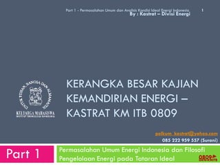 Part 1 - Permasalahan Umum dan Analisis Kondisi Ideal Energi Indonesia   1
                                               By : Kastrat – Divisi Energi




           KERANGKA BESAR KAJIAN
           KEMANDIRIAN ENERGI –
           KASTRAT KM ITB 0809
                                                             polkum_kastrat@yahoo.com
                                                                085 222 959 557 (Surani)


Part 1   Permasalahan Umum Energi Indonesia dan Filosofi
                                                     0809
         Pengelolaan Energi pada Tataran Ideal       GKN-KMITB
 