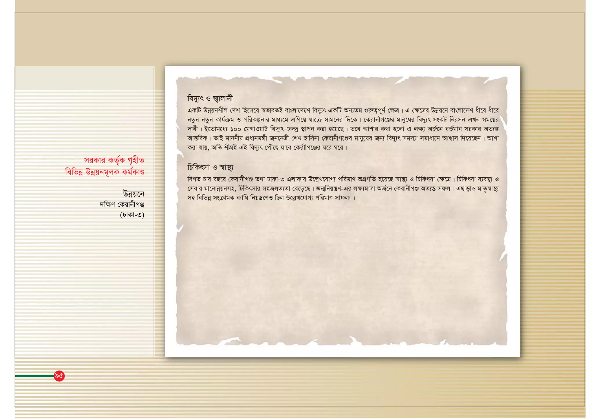 95
we`y¨r I R¡vjvbx
GKwU Dbœqbkxj †`k wn‡m‡e ¯^fveZB evsjv‡`‡k we`y¨r GKwU Ab¨Zg ¸iæZ¡c~Y© †¶Î| G †¶‡Îi Dbœq‡b evsjv‡`k ax‡i ax‡i
bZzb bZzb Kvh©μg I cwiKíbvi gva¨‡g GwM‡q hv‡”Q mvg‡bi w`‡K| †KivbxM‡Äi gvby‡li we`y¨r msKU wbimb GLb mg‡qi
`vex| B‡Zvg‡a¨ 100 †gMvIqvU we`y¨r †K›`ª ¯’vcb Kiv n‡q‡Q| Z‡e Avkvi K_v n‡jv G j¶¨ AR©‡b eZ©gvb miKvi AZ¨šÍ
AvšÍÍwiK| ZvB gvbbxq cÖavbgš¿x Rb‡bÎx †kL nvwmbv †KivbxM‡Äi gvby‡li Rb¨ we`y¨r mgm¨v mgvav‡b Avk¦vm w`‡q‡Qb| Avkv
Kiv hvq, AwZ kxNÖB GB we`y¨r †cuŠ‡Q hv‡e †KivxM‡Äi N‡i N‡i|
wPwKrmv I ¯^v¯’¨
weMZ Pvi eQ‡i †KivbxMÄ Z_v XvKv-3 GjvKvq D‡jøL‡hvM¨ cwigvY AMÖMwZ n‡q‡Q ¯^v¯’¨ I wPwKrmv †¶‡Î| wPwKrmv e¨e¯’v I
†mevi gv‡bvbœqbmn, wPwKrmvi mnRjf¨Zv †e‡o‡Q| Rb¥wbqš¿Y-Gi j¶¨gvÎv AR©‡b †KivbxMÄ AZ¨šÍ mdj| GQvovI gvZ…¯^v¯’¨
mn wewfbœ msμvgK e¨vwa wbqš¿‡YI wQj D‡jøL‡hvM¨ cwigvY mvdj¨|
miKvi KZ©„K M„nxZ
wewfbœ Dbœqbg~jK Kg©KvÊ
Dbœq‡b
`wÿY †KivbxMÄ
(XvKv-3)
 