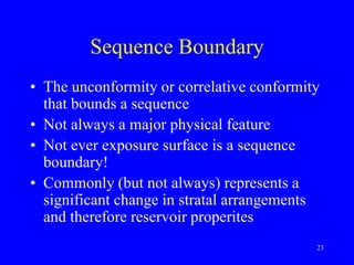 23
Sequence Boundary
• The unconformity or correlative conformity
that bounds a sequence
• Not always a major physical feature
• Not ever exposure surface is a sequence
boundary!
• Commonly (but not always) represents a
significant change in stratal arrangements
and therefore reservoir properites
 
