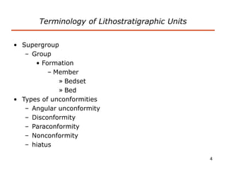 4
Terminology of Lithostratigraphic Units
• Supergroup
– Group
• Formation
– Member
» Bedset
» Bed
• Types of unconformities
– Angular unconformity
– Disconformity
– Paraconformity
– Nonconformity
– hiatus
 