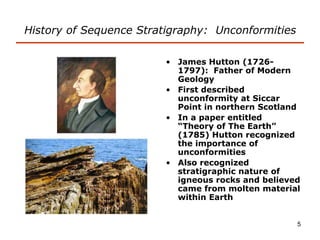 5
History of Sequence Stratigraphy: Unconformities
• James Hutton (1726-
1797): Father of Modern
Geology
• First described
unconformity at Siccar
Point in northern Scotland
• In a paper entitled
“Theory of The Earth”
(1785) Hutton recognized
the importance of
unconformities
• Also recognized
stratigraphic nature of
igneous rocks and believed
came from molten material
within Earth
 