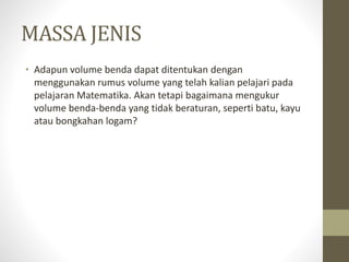 MASSA JENIS
• Adapun volume benda dapat ditentukan dengan
menggunakan rumus volume yang telah kalian pelajari pada
pelajaran Matematika. Akan tetapi bagaimana mengukur
volume benda-benda yang tidak beraturan, seperti batu, kayu
atau bongkahan logam?
 