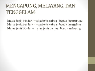 MENGAPUNG, MELAYANG, DAN
TENGGELAM
Massa jenis benda < massa jenis cairan : benda mengapung
Massa jenis benda > massa jenis cairan : benda tenggelam
Massa jenis benda = massa jenis cairan : benda melayang
 