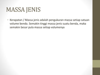 MASSA JENIS
• Kerapatan / Massa jenis adalah pengukuran massa setiap satuan
volume benda. Semakin tinggi massa jenis suatu benda, maka
semakin besar pula massa setiap volumenya
 