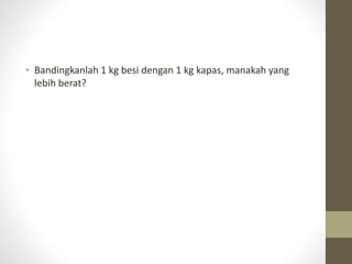 • Bandingkanlah 1 kg besi dengan 1 kg kapas, manakah yang
lebih berat?
 