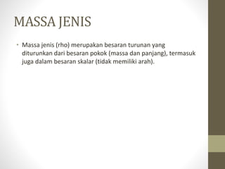 MASSA JENIS
• Massa jenis (rho) merupakan besaran turunan yang
diturunkan dari besaran pokok (massa dan panjang), termasuk
juga dalam besaran skalar (tidak memiliki arah).
 