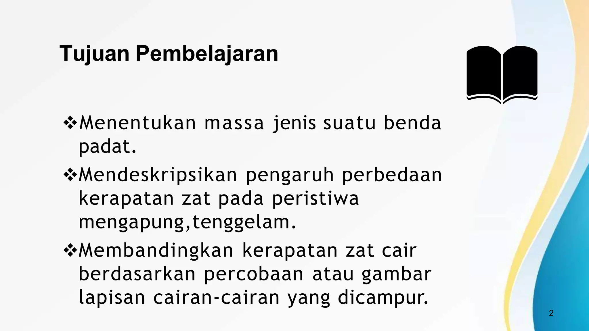 Tujuan Pembelajaran
Menentukan massa jenis suatu benda
padat.
Mendeskripsikan pengaruh perbedaan
kerapatan zat pada peristiwa
mengapung,tenggelam.
Membandingkan kerapatan zat cair
berdasarkan percobaan atau gambar
lapisan cairan-cairan yang dicampur.
2