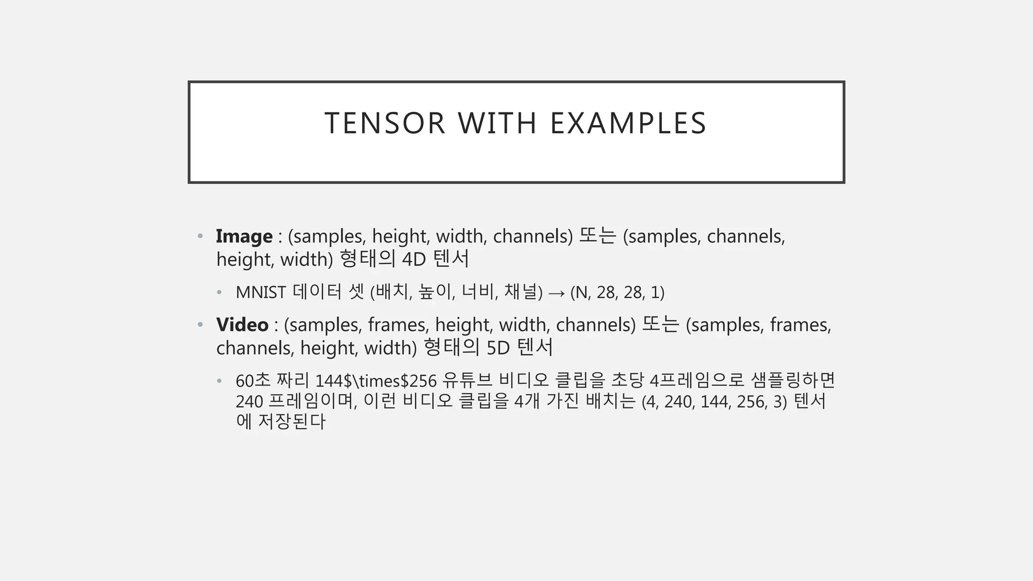 TENSOR WITH EXAMPLES
• Image : (samples, height, width, channels) 또는 (samples, channels,
height, width) 형태의 4D 텐서
• MNIST 데이터 셋 (배치, 높이, 너비, 채널) → (N, 28, 28, 1)
• Video : (samples, frames, height, width, channels) 또는 (samples, frames,
channels, height, width) 형태의 5D 텐서
• 60초 짜리 144$times$256 유튜브 비디오 클립을 초당 4프레임으로 샘플링하면
240 프레임이며, 이런 비디오 클립을 4개 가진 배치는 (4, 240, 144, 256, 3) 텐서
에 저장된다
 
