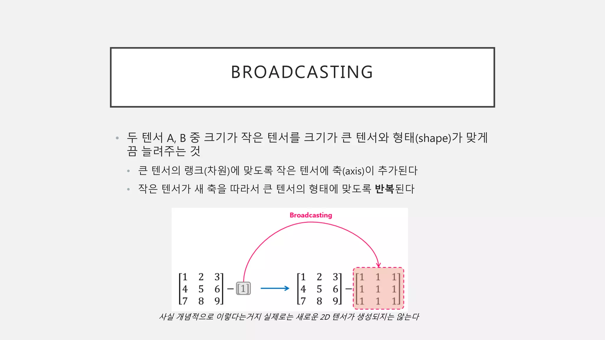 BROADCASTING
• 두 텐서 A, B 중 크기가 작은 텐서를 크기가 큰 텐서와 형태(shape)가 맞게
끔 늘려주는 것
• 큰 텐서의 랭크(차원)에 맞도록 작은 텐서에 축(axis)이 추가된다
• 작은 텐서가 새 축을 따라서 큰 텐서의 형태에 맞도록 반복된다
사실 개념적으로 이렇다는거지 실제로는 새로운 2D 텐서가 생성되지는 않는다
 