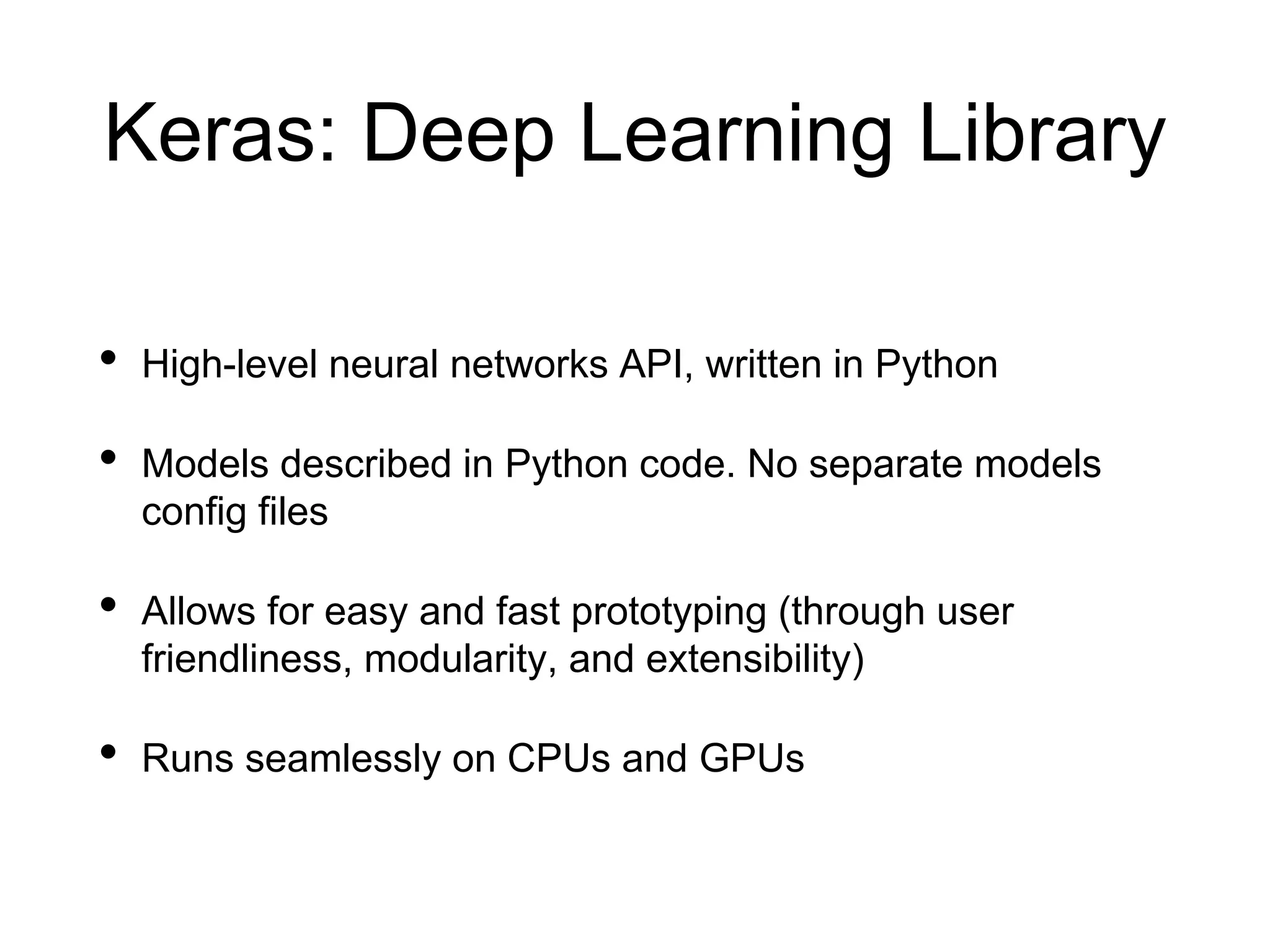 Keras: Deep Learning Library
• High-level neural networks API, written in Python
• Models described in Python code. No separate models
config files
• Allows for easy and fast prototyping (through user
friendliness, modularity, and extensibility)
• Runs seamlessly on CPUs and GPUs
 