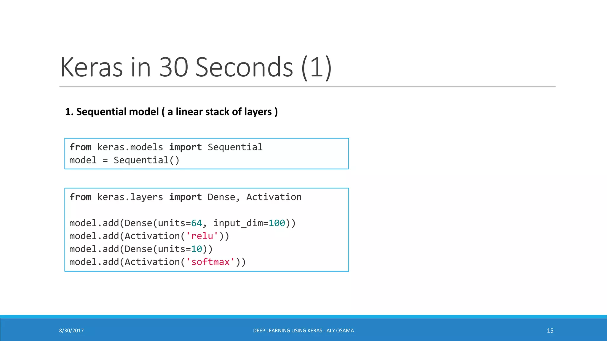 Keras in 30 Seconds (1)
from keras.models import Sequential
model = Sequential()
from keras.layers import Dense, Activation
model.add(Dense(units=64, input_dim=100))
model.add(Activation('relu'))
model.add(Dense(units=10))
model.add(Activation('softmax'))
1. Sequential model ( a linear stack of layers )
DEEP LEARNING USING KERAS - ALY OSAMA 158/30/2017
 