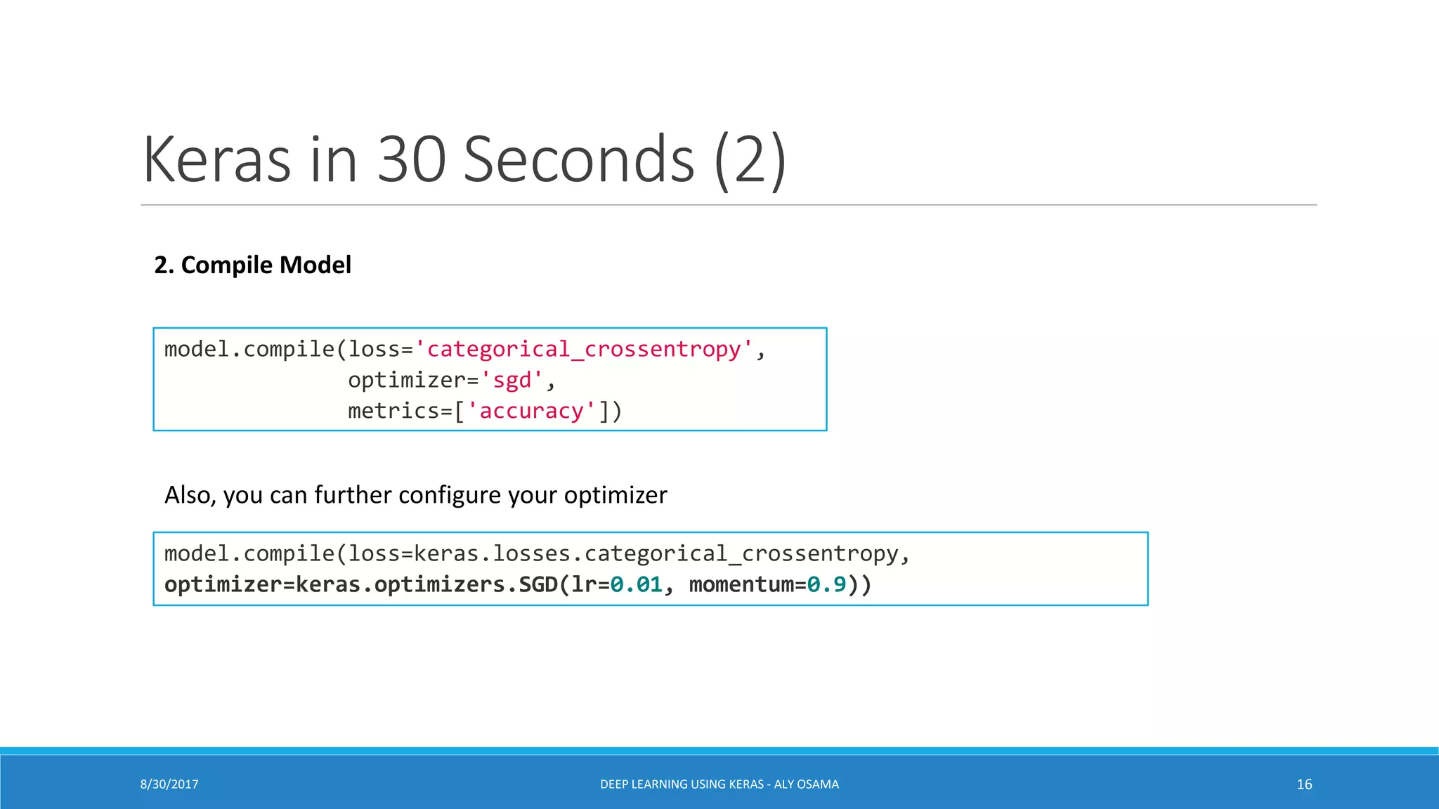 Keras in 30 Seconds (2)
model.compile(loss='categorical_crossentropy',
optimizer='sgd',
metrics=['accuracy'])
model.compile(loss=keras.losses.categorical_crossentropy,
optimizer=keras.optimizers.SGD(lr=0.01, momentum=0.9))
2. Compile Model
Also, you can further configure your optimizer
DEEP LEARNING USING KERAS - ALY OSAMA 168/30/2017
 