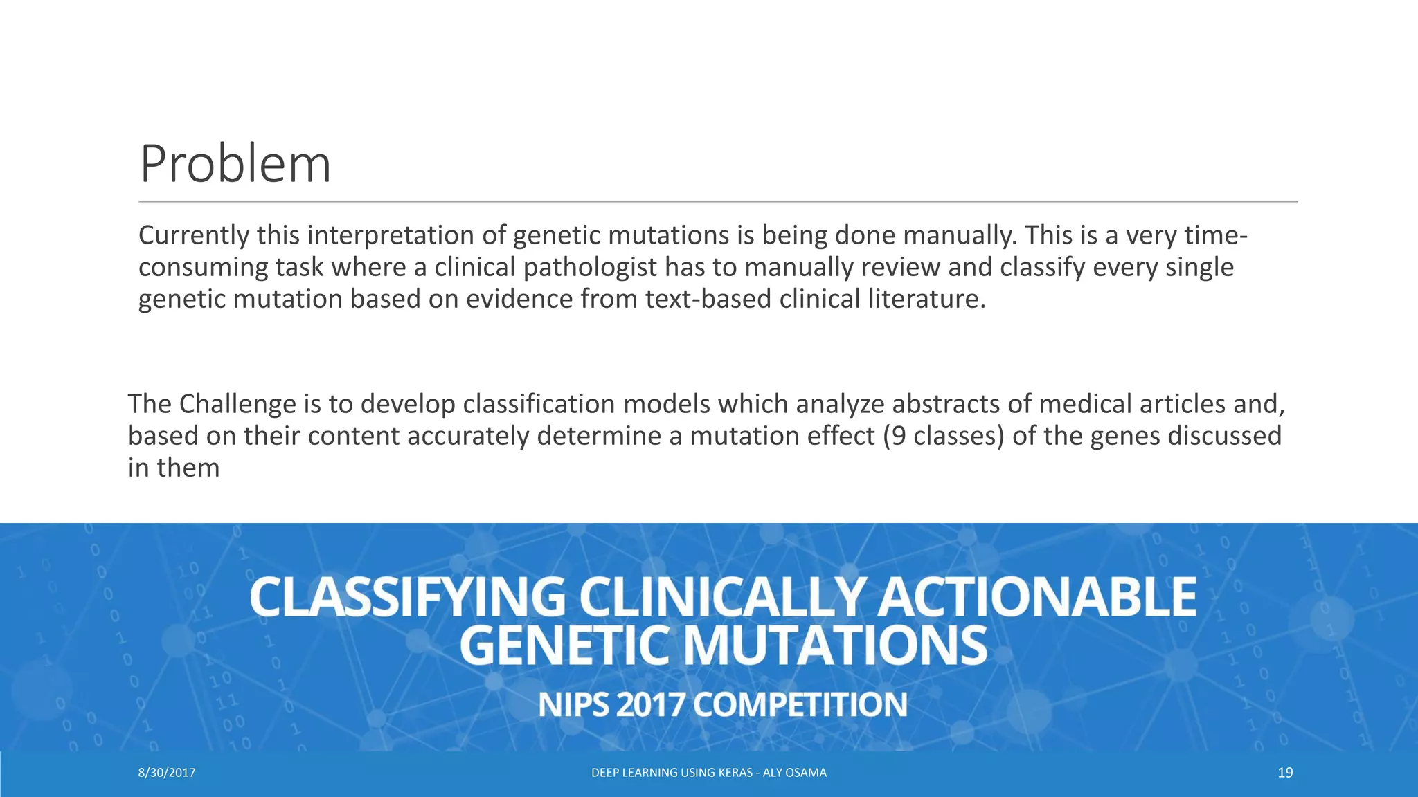 Problem
Currently this interpretation of genetic mutations is being done manually. This is a very time-
consuming task where a clinical pathologist has to manually review and classify every single
genetic mutation based on evidence from text-based clinical literature.
The Challenge is to develop classification models which analyze abstracts of medical articles and,
based on their content accurately determine a mutation effect (9 classes) of the genes discussed
in them
DEEP LEARNING USING KERAS - ALY OSAMA 198/30/2017
 