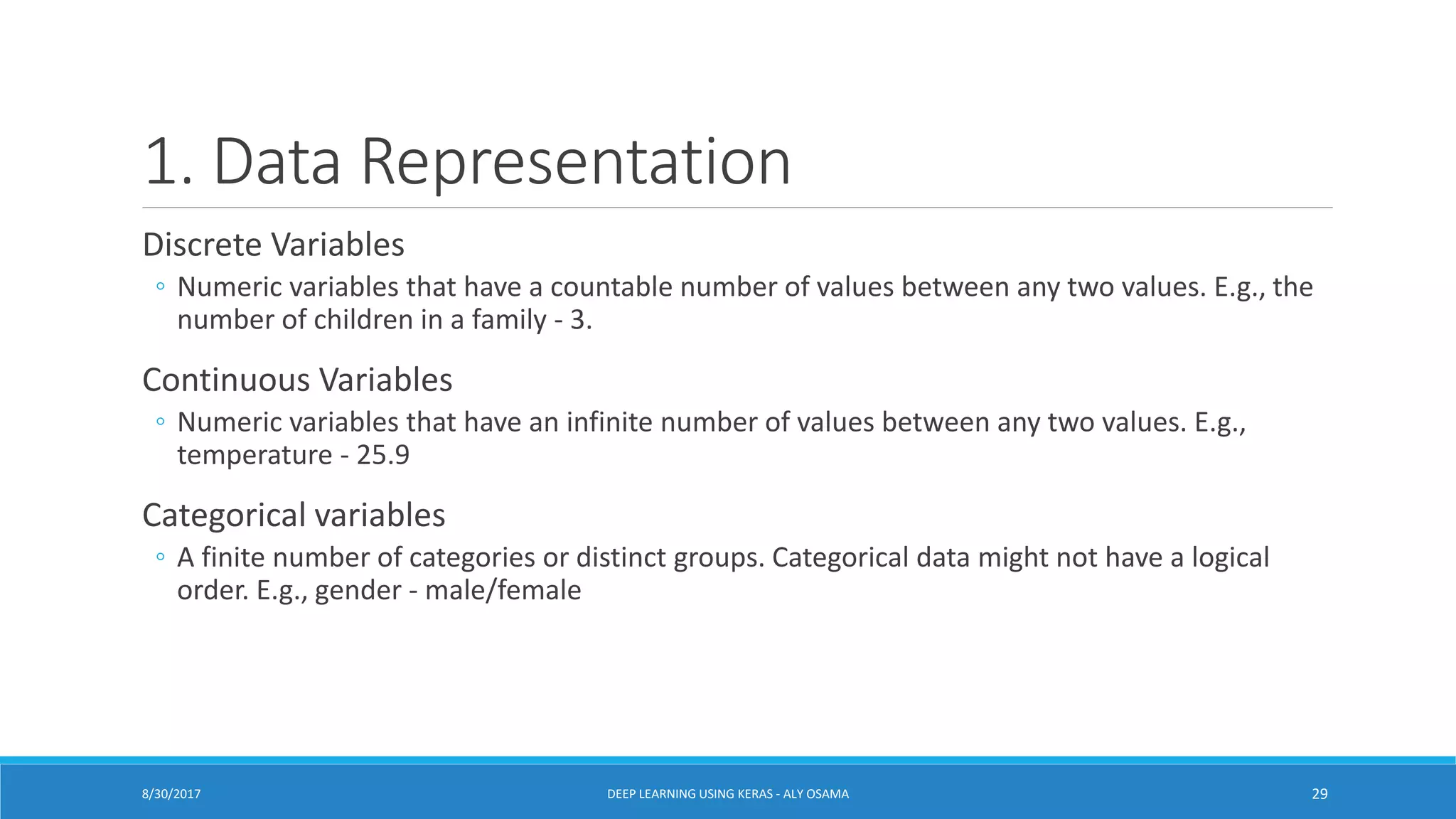 1. Data Representation
Discrete Variables
◦ Numeric variables that have a countable number of values between any two values. E.g., the
number of children in a family - 3.
Continuous Variables
◦ Numeric variables that have an infinite number of values between any two values. E.g.,
temperature - 25.9
Categorical variables
◦ A finite number of categories or distinct groups. Categorical data might not have a logical
order. E.g., gender - male/female
DEEP LEARNING USING KERAS - ALY OSAMA 298/30/2017
 
