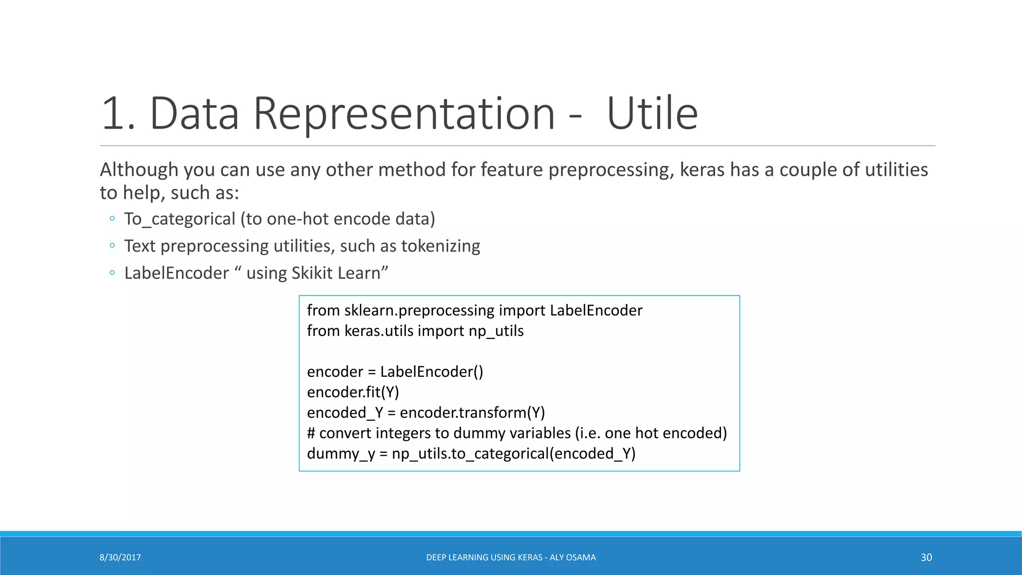 1. Data Representation - Utile
Although you can use any other method for feature preprocessing, keras has a couple of utilities
to help, such as:
◦ To_categorical (to one-hot encode data)
◦ Text preprocessing utilities, such as tokenizing
◦ LabelEncoder “ using Skikit Learn”
8/30/2017 DEEP LEARNING USING KERAS - ALY OSAMA 30
from sklearn.preprocessing import LabelEncoder
from keras.utils import np_utils
encoder = LabelEncoder()
encoder.fit(Y)
encoded_Y = encoder.transform(Y)
# convert integers to dummy variables (i.e. one hot encoded)
dummy_y = np_utils.to_categorical(encoded_Y)
 