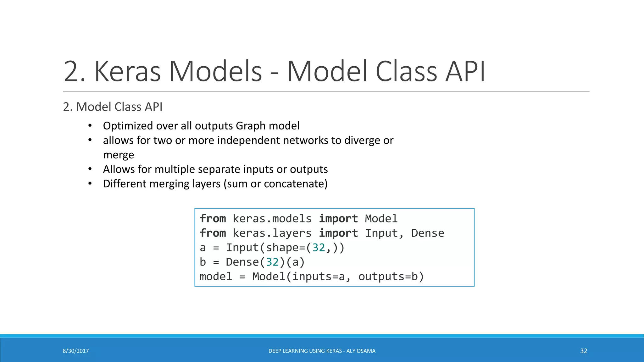 2. Keras Models - Model Class API
2. Model Class API
from keras.models import Model
from keras.layers import Input, Dense
a = Input(shape=(32,))
b = Dense(32)(a)
model = Model(inputs=a, outputs=b)
• Optimized over all outputs Graph model
• allows for two or more independent networks to diverge or
merge
• Allows for multiple separate inputs or outputs
• Different merging layers (sum or concatenate)
DEEP LEARNING USING KERAS - ALY OSAMA 328/30/2017
 