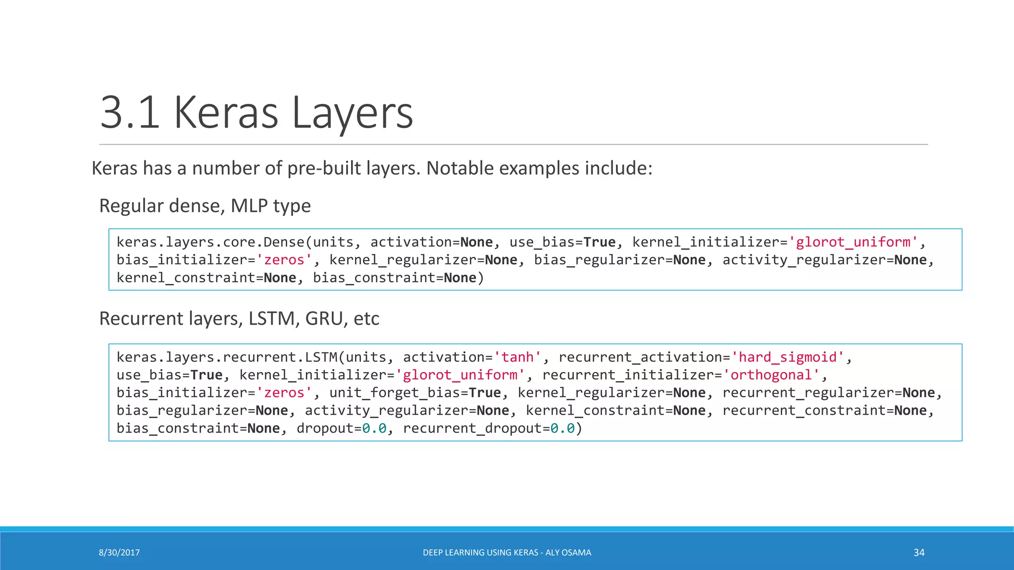 3.1 Keras Layers
Keras has a number of pre-built layers. Notable examples include:
Regular dense, MLP type
Recurrent layers, LSTM, GRU, etc
keras.layers.core.Dense(units, activation=None, use_bias=True, kernel_initializer='glorot_uniform',
bias_initializer='zeros', kernel_regularizer=None, bias_regularizer=None, activity_regularizer=None,
kernel_constraint=None, bias_constraint=None)
keras.layers.recurrent.LSTM(units, activation='tanh', recurrent_activation='hard_sigmoid',
use_bias=True, kernel_initializer='glorot_uniform', recurrent_initializer='orthogonal',
bias_initializer='zeros', unit_forget_bias=True, kernel_regularizer=None, recurrent_regularizer=None,
bias_regularizer=None, activity_regularizer=None, kernel_constraint=None, recurrent_constraint=None,
bias_constraint=None, dropout=0.0, recurrent_dropout=0.0)
DEEP LEARNING USING KERAS - ALY OSAMA 348/30/2017
 
