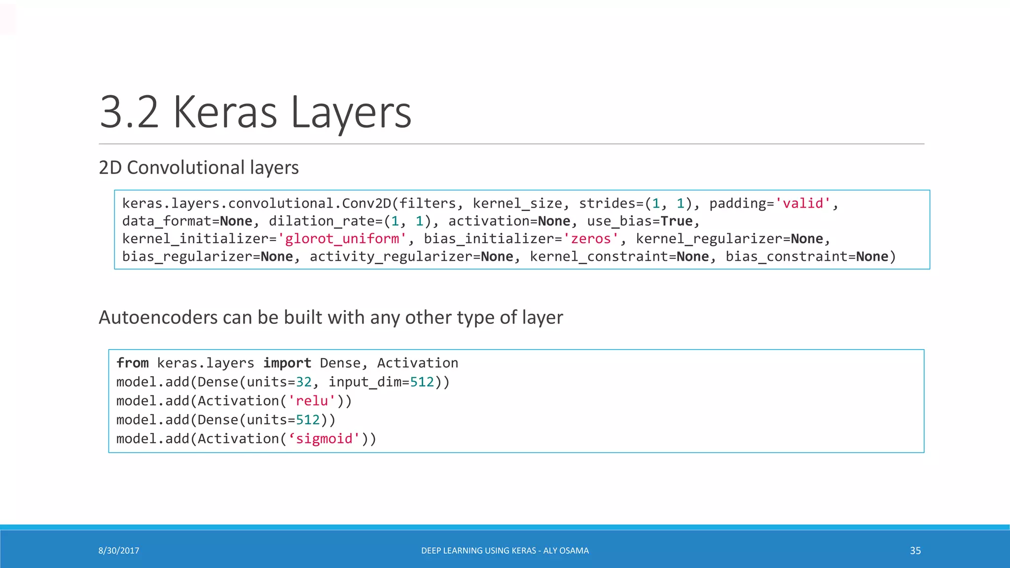 3.2 Keras Layers
2D Convolutional layers
Autoencoders can be built with any other type of layer
keras.layers.convolutional.Conv2D(filters, kernel_size, strides=(1, 1), padding='valid',
data_format=None, dilation_rate=(1, 1), activation=None, use_bias=True,
kernel_initializer='glorot_uniform', bias_initializer='zeros', kernel_regularizer=None,
bias_regularizer=None, activity_regularizer=None, kernel_constraint=None, bias_constraint=None)
from keras.layers import Dense, Activation
model.add(Dense(units=32, input_dim=512))
model.add(Activation('relu'))
model.add(Dense(units=512))
model.add(Activation(‘sigmoid'))
DEEP LEARNING USING KERAS - ALY OSAMA 358/30/2017
 