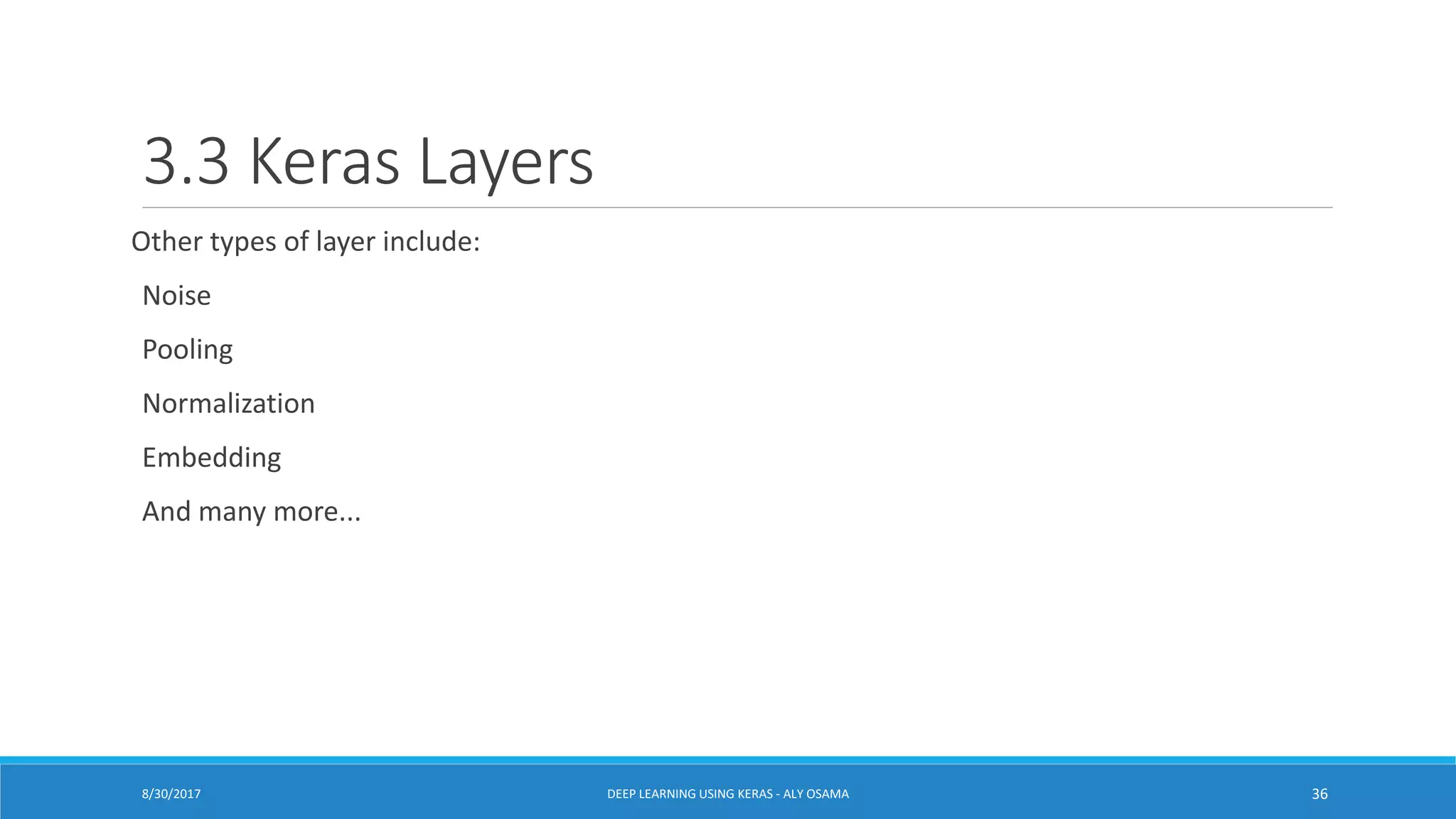 3.3 Keras Layers
Other types of layer include:
Noise
Pooling
Normalization
Embedding
And many more...
DEEP LEARNING USING KERAS - ALY OSAMA 368/30/2017
 