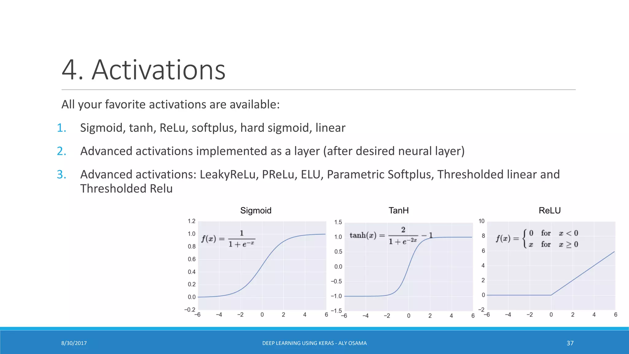 4. Activations
All your favorite activations are available:
1. Sigmoid, tanh, ReLu, softplus, hard sigmoid, linear
2. Advanced activations implemented as a layer (after desired neural layer)
3. Advanced activations: LeakyReLu, PReLu, ELU, Parametric Softplus, Thresholded linear and
Thresholded Relu
DEEP LEARNING USING KERAS - ALY OSAMA 378/30/2017
 