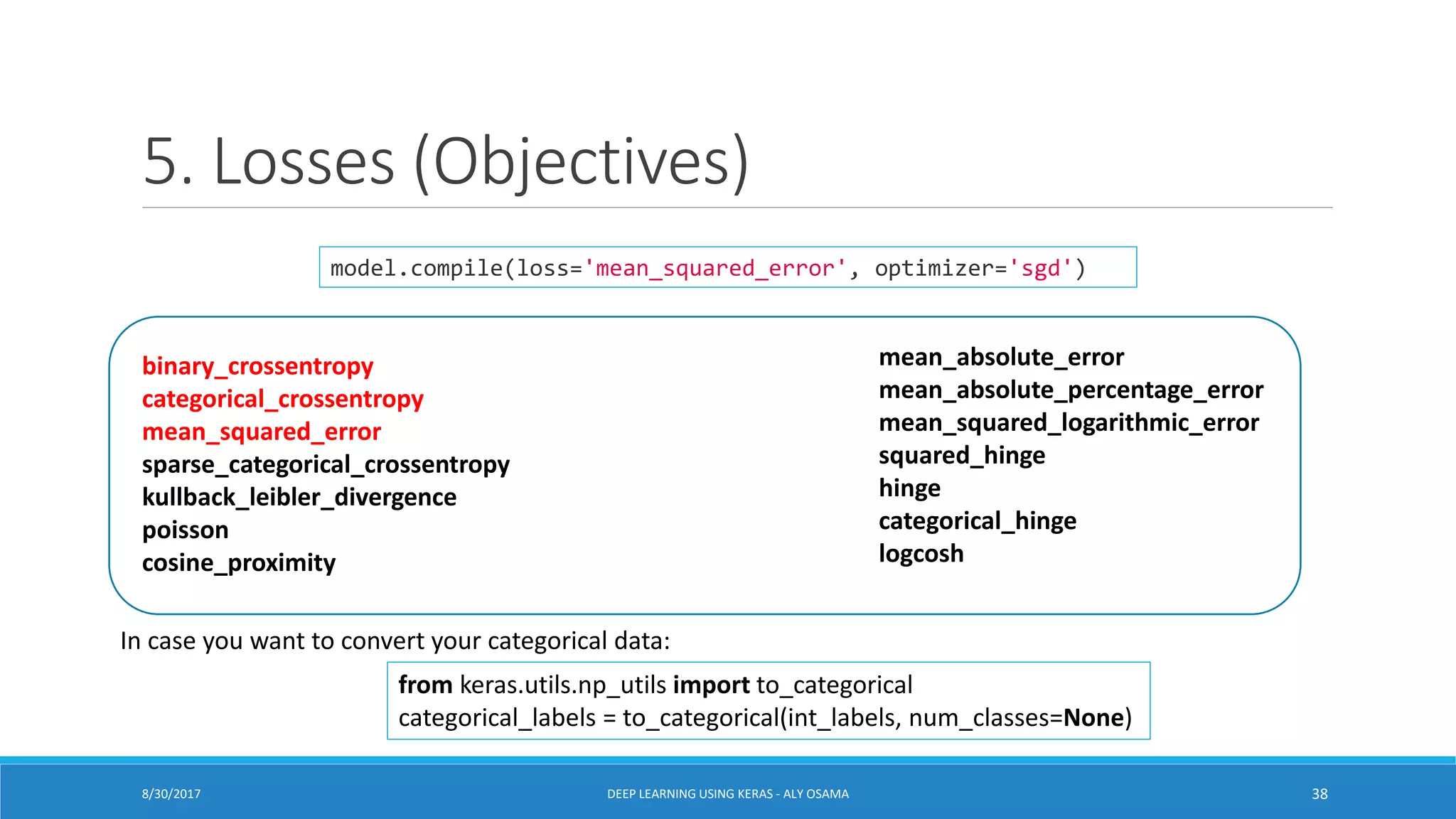 5. Losses (Objectives)
binary_crossentropy
categorical_crossentropy
mean_squared_error
sparse_categorical_crossentropy
kullback_leibler_divergence
poisson
cosine_proximity
mean_absolute_error
mean_absolute_percentage_error
mean_squared_logarithmic_error
squared_hinge
hinge
categorical_hinge
logcosh
from keras.utils.np_utils import to_categorical
categorical_labels = to_categorical(int_labels, num_classes=None)
model.compile(loss='mean_squared_error', optimizer='sgd')
DEEP LEARNING USING KERAS - ALY OSAMA 388/30/2017
In case you want to convert your categorical data:
 
