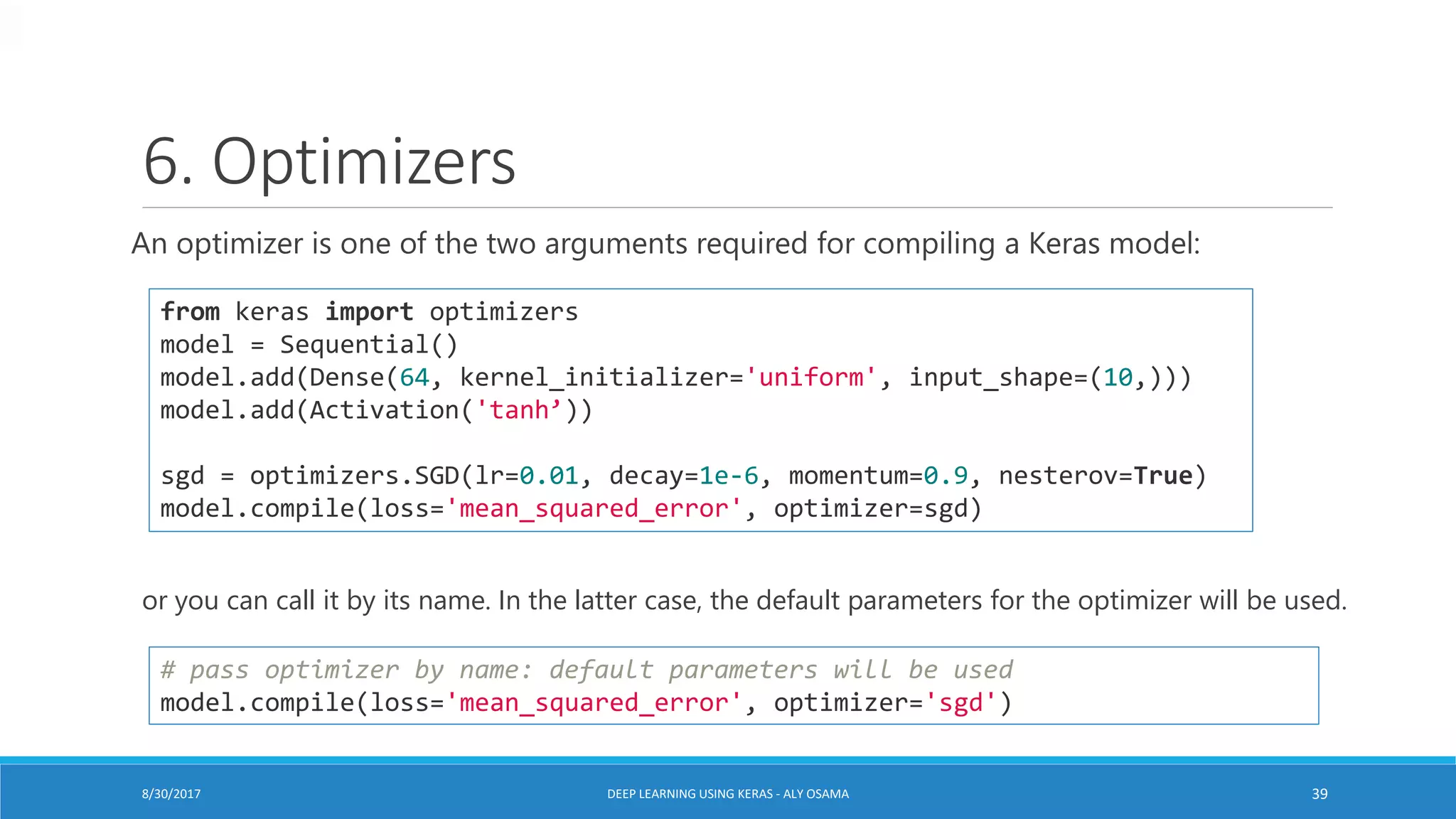 6. Optimizers
An optimizer is one of the two arguments required for compiling a Keras model:
from keras import optimizers
model = Sequential()
model.add(Dense(64, kernel_initializer='uniform', input_shape=(10,)))
model.add(Activation('tanh’))
sgd = optimizers.SGD(lr=0.01, decay=1e-6, momentum=0.9, nesterov=True)
model.compile(loss='mean_squared_error', optimizer=sgd)
or you can call it by its name. In the latter case, the default parameters for the optimizer will be used.
# pass optimizer by name: default parameters will be used
model.compile(loss='mean_squared_error', optimizer='sgd')
DEEP LEARNING USING KERAS - ALY OSAMA 398/30/2017
 