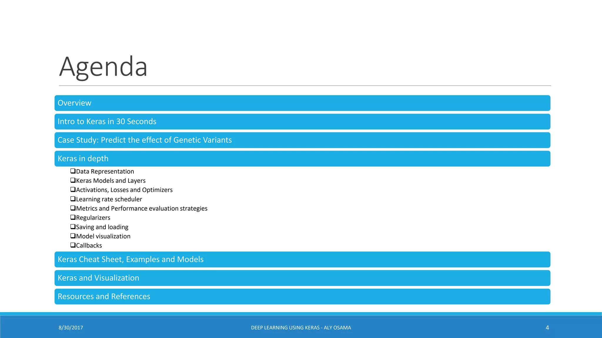 Agenda
Overview
Intro to Keras in 30 Seconds
Case Study: Predict the effect of Genetic Variants
Keras in depth
Data Representation
Keras Models and Layers
Activations, Losses and Optimizers
Learning rate scheduler
Metrics and Performance evaluation strategies
Regularizers
Saving and loading
Model visualization
Callbacks
Keras Cheat Sheet, Examples and Models
Keras and Visualization
Resources and References
DEEP LEARNING USING KERAS - ALY OSAMA 48/30/2017
 