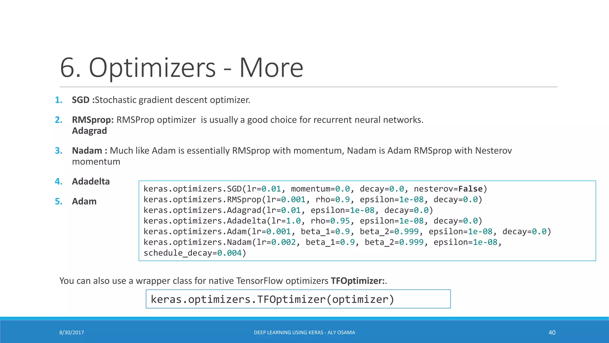 6. Optimizers - More
1. SGD :Stochastic gradient descent optimizer.
2. RMSprop: RMSProp optimizer is usually a good choice for recurrent neural networks.
Adagrad
3. Nadam : Much like Adam is essentially RMSprop with momentum, Nadam is Adam RMSprop with Nesterov
momentum
4. Adadelta
5. Adam
You can also use a wrapper class for native TensorFlow optimizers TFOptimizer:.
keras.optimizers.SGD(lr=0.01, momentum=0.0, decay=0.0, nesterov=False)
keras.optimizers.RMSprop(lr=0.001, rho=0.9, epsilon=1e-08, decay=0.0)
keras.optimizers.Adagrad(lr=0.01, epsilon=1e-08, decay=0.0)
keras.optimizers.Adadelta(lr=1.0, rho=0.95, epsilon=1e-08, decay=0.0)
keras.optimizers.Adam(lr=0.001, beta_1=0.9, beta_2=0.999, epsilon=1e-08, decay=0.0)
keras.optimizers.Nadam(lr=0.002, beta_1=0.9, beta_2=0.999, epsilon=1e-08,
schedule_decay=0.004)
keras.optimizers.TFOptimizer(optimizer)
DEEP LEARNING USING KERAS - ALY OSAMA 408/30/2017
 