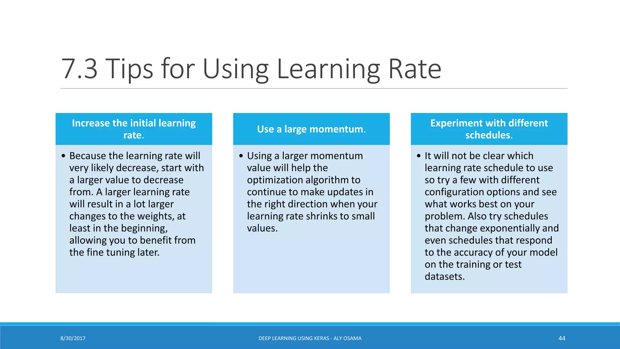7.3 Tips for Using Learning Rate
Increase the initial learning
rate.
• Because the learning rate will
very likely decrease, start with
a larger value to decrease
from. A larger learning rate
will result in a lot larger
changes to the weights, at
least in the beginning,
allowing you to benefit from
the fine tuning later.
Use a large momentum.
• Using a larger momentum
value will help the
optimization algorithm to
continue to make updates in
the right direction when your
learning rate shrinks to small
values.
Experiment with different
schedules.
• It will not be clear which
learning rate schedule to use
so try a few with different
configuration options and see
what works best on your
problem. Also try schedules
that change exponentially and
even schedules that respond
to the accuracy of your model
on the training or test
datasets.
DEEP LEARNING USING KERAS - ALY OSAMA 448/30/2017
 