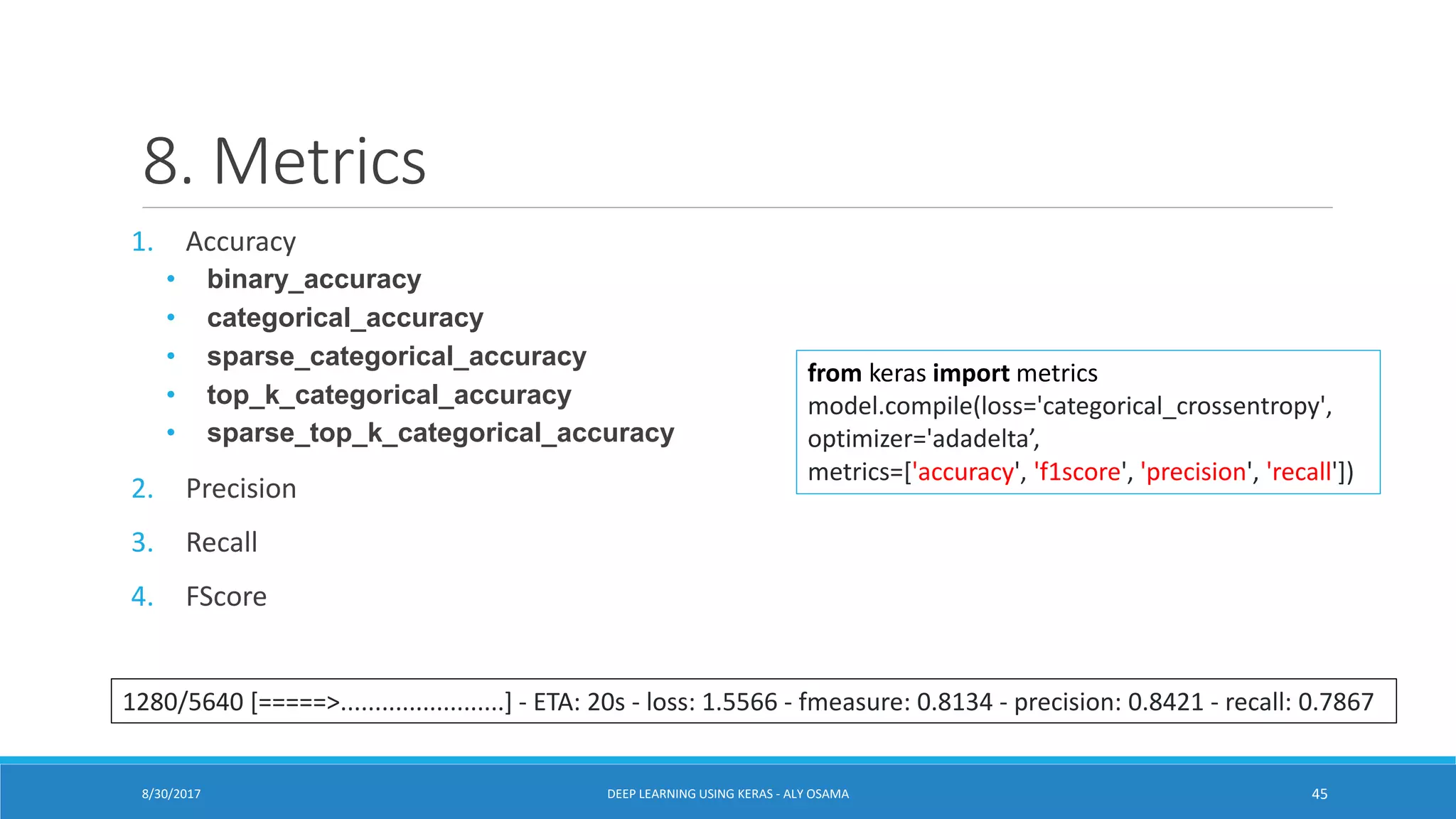 8. Metrics
1. Accuracy
• binary_accuracy
• categorical_accuracy
• sparse_categorical_accuracy
• top_k_categorical_accuracy
• sparse_top_k_categorical_accuracy
2. Precision
3. Recall
4. FScore
from keras import metrics
model.compile(loss='categorical_crossentropy',
optimizer='adadelta’,
metrics=['accuracy', 'f1score', 'precision', 'recall'])
1280/5640 [=====>........................] - ETA: 20s - loss: 1.5566 - fmeasure: 0.8134 - precision: 0.8421 - recall: 0.7867
DEEP LEARNING USING KERAS - ALY OSAMA 458/30/2017
 