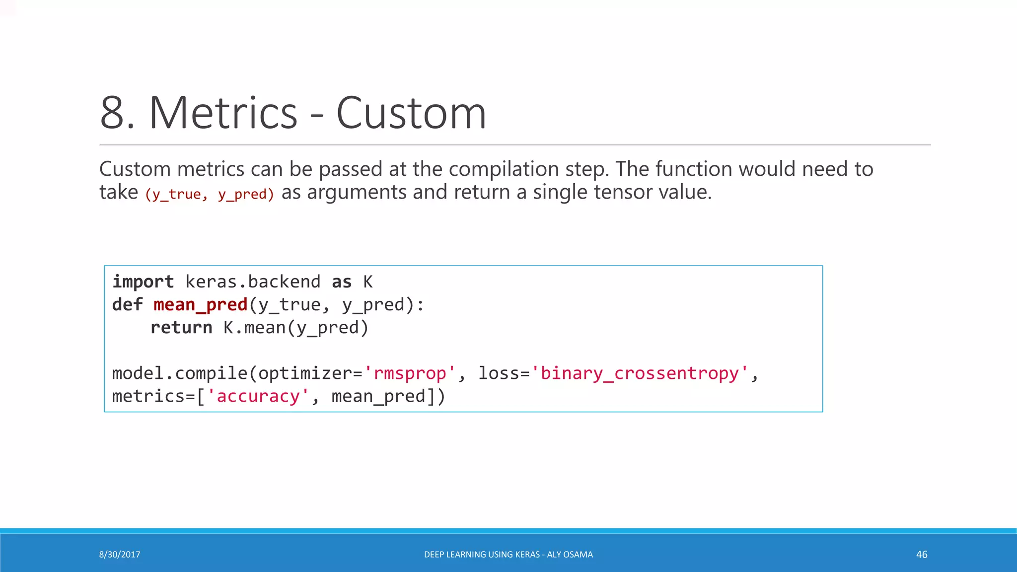 8. Metrics - Custom
Custom metrics can be passed at the compilation step. The function would need to
take (y_true, y_pred) as arguments and return a single tensor value.
import keras.backend as K
def mean_pred(y_true, y_pred):
return K.mean(y_pred)
model.compile(optimizer='rmsprop', loss='binary_crossentropy',
metrics=['accuracy', mean_pred])
DEEP LEARNING USING KERAS - ALY OSAMA 468/30/2017
 
