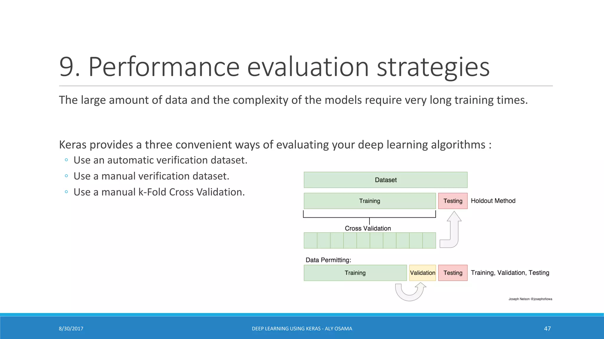 9. Performance evaluation strategies
The large amount of data and the complexity of the models require very long training times.
Keras provides a three convenient ways of evaluating your deep learning algorithms :
◦ Use an automatic verification dataset.
◦ Use a manual verification dataset.
◦ Use a manual k-Fold Cross Validation.
DEEP LEARNING USING KERAS - ALY OSAMA 478/30/2017
 