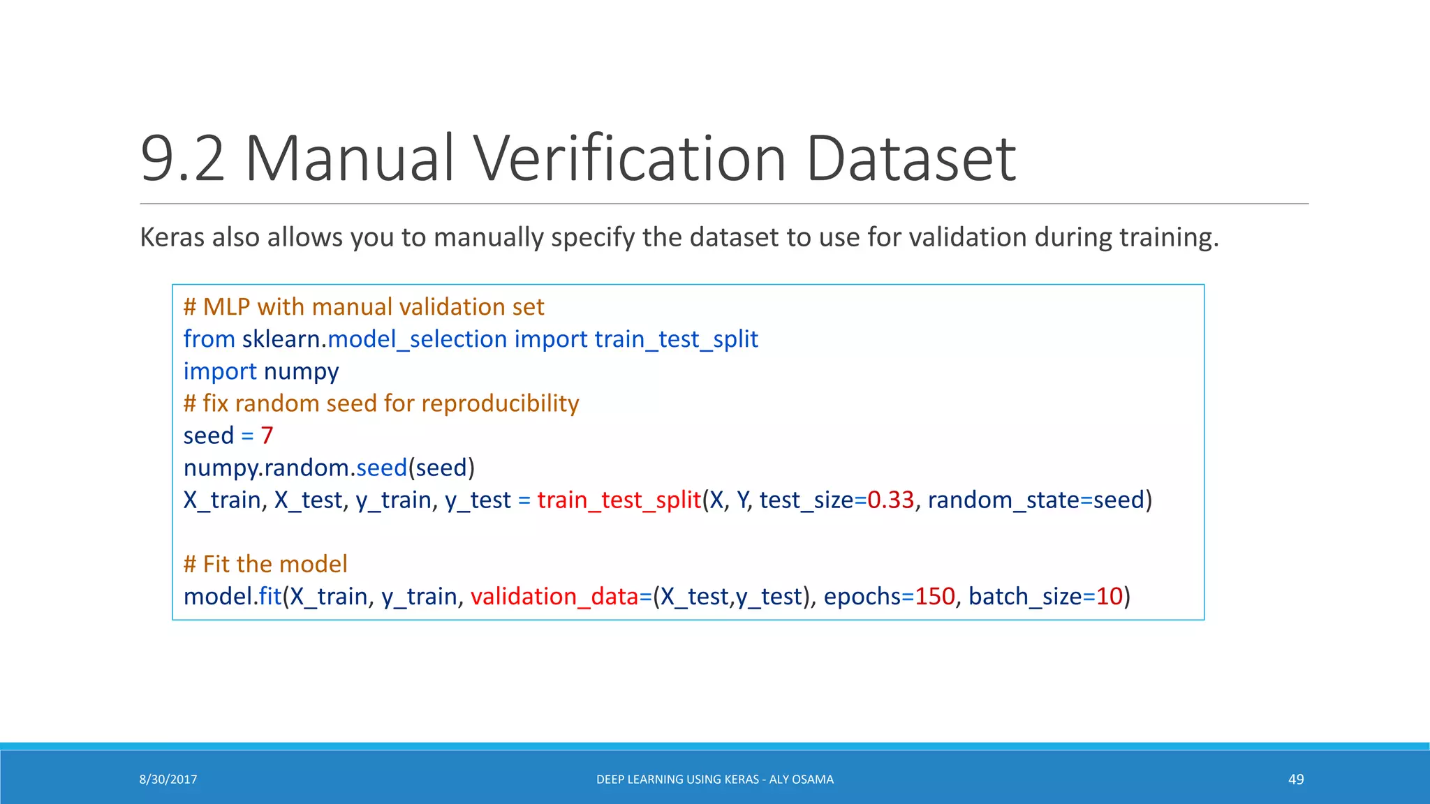 9.2 Manual Verification Dataset
Keras also allows you to manually specify the dataset to use for validation during training.
# MLP with manual validation set
from sklearn.model_selection import train_test_split
import numpy
# fix random seed for reproducibility
seed = 7
numpy.random.seed(seed)
X_train, X_test, y_train, y_test = train_test_split(X, Y, test_size=0.33, random_state=seed)
# Fit the model
model.fit(X_train, y_train, validation_data=(X_test,y_test), epochs=150, batch_size=10)
DEEP LEARNING USING KERAS - ALY OSAMA 498/30/2017
 