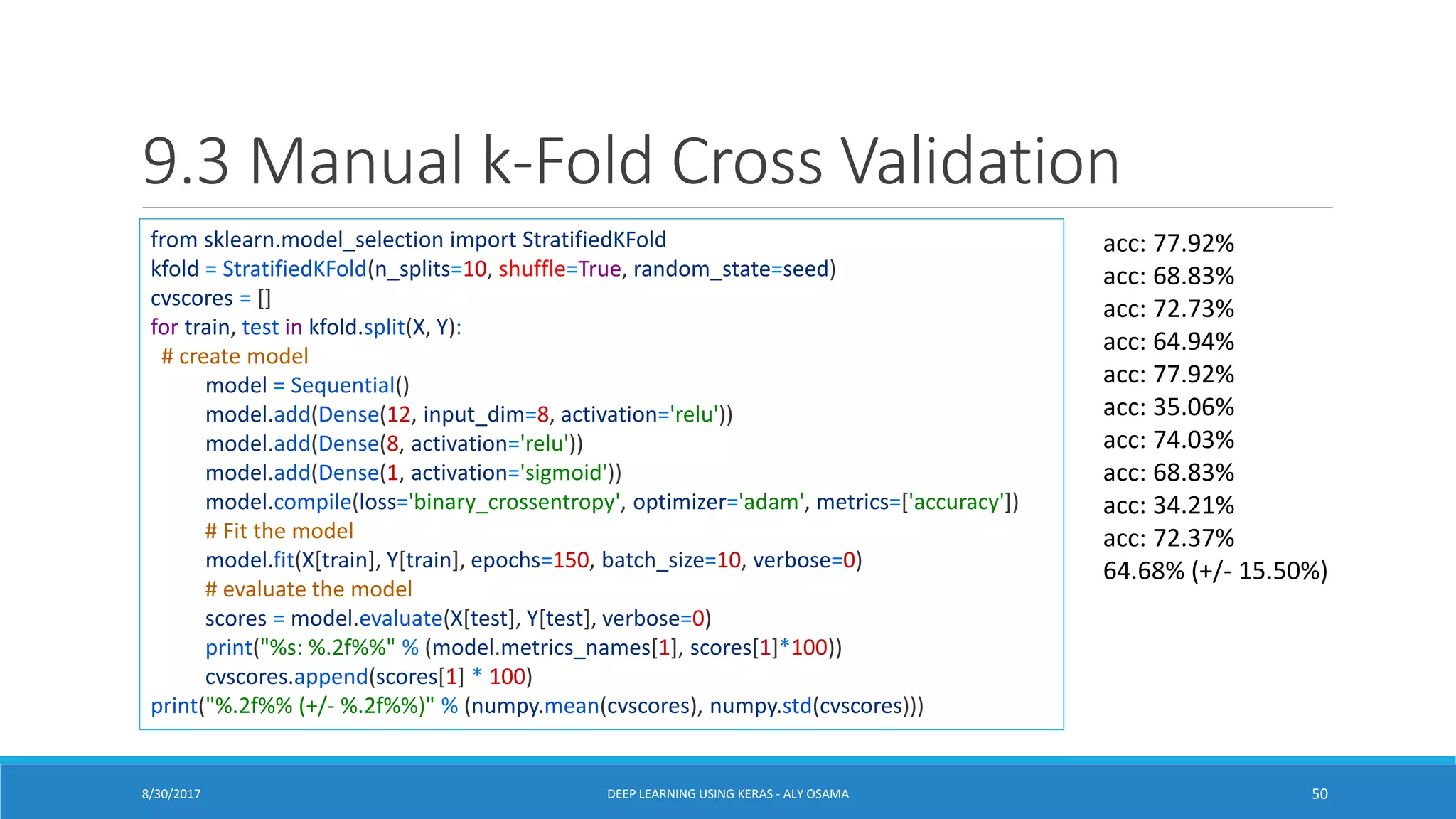 9.3 Manual k-Fold Cross Validation
from sklearn.model_selection import StratifiedKFold
kfold = StratifiedKFold(n_splits=10, shuffle=True, random_state=seed)
cvscores = []
for train, test in kfold.split(X, Y):
# create model
model = Sequential()
model.add(Dense(12, input_dim=8, activation='relu'))
model.add(Dense(8, activation='relu'))
model.add(Dense(1, activation='sigmoid'))
model.compile(loss='binary_crossentropy', optimizer='adam', metrics=['accuracy'])
# Fit the model
model.fit(X[train], Y[train], epochs=150, batch_size=10, verbose=0)
# evaluate the model
scores = model.evaluate(X[test], Y[test], verbose=0)
print("%s: %.2f%%" % (model.metrics_names[1], scores[1]*100))
cvscores.append(scores[1] * 100)
print("%.2f%% (+/- %.2f%%)" % (numpy.mean(cvscores), numpy.std(cvscores)))
acc: 77.92%
acc: 68.83%
acc: 72.73%
acc: 64.94%
acc: 77.92%
acc: 35.06%
acc: 74.03%
acc: 68.83%
acc: 34.21%
acc: 72.37%
64.68% (+/- 15.50%)
DEEP LEARNING USING KERAS - ALY OSAMA 508/30/2017
 