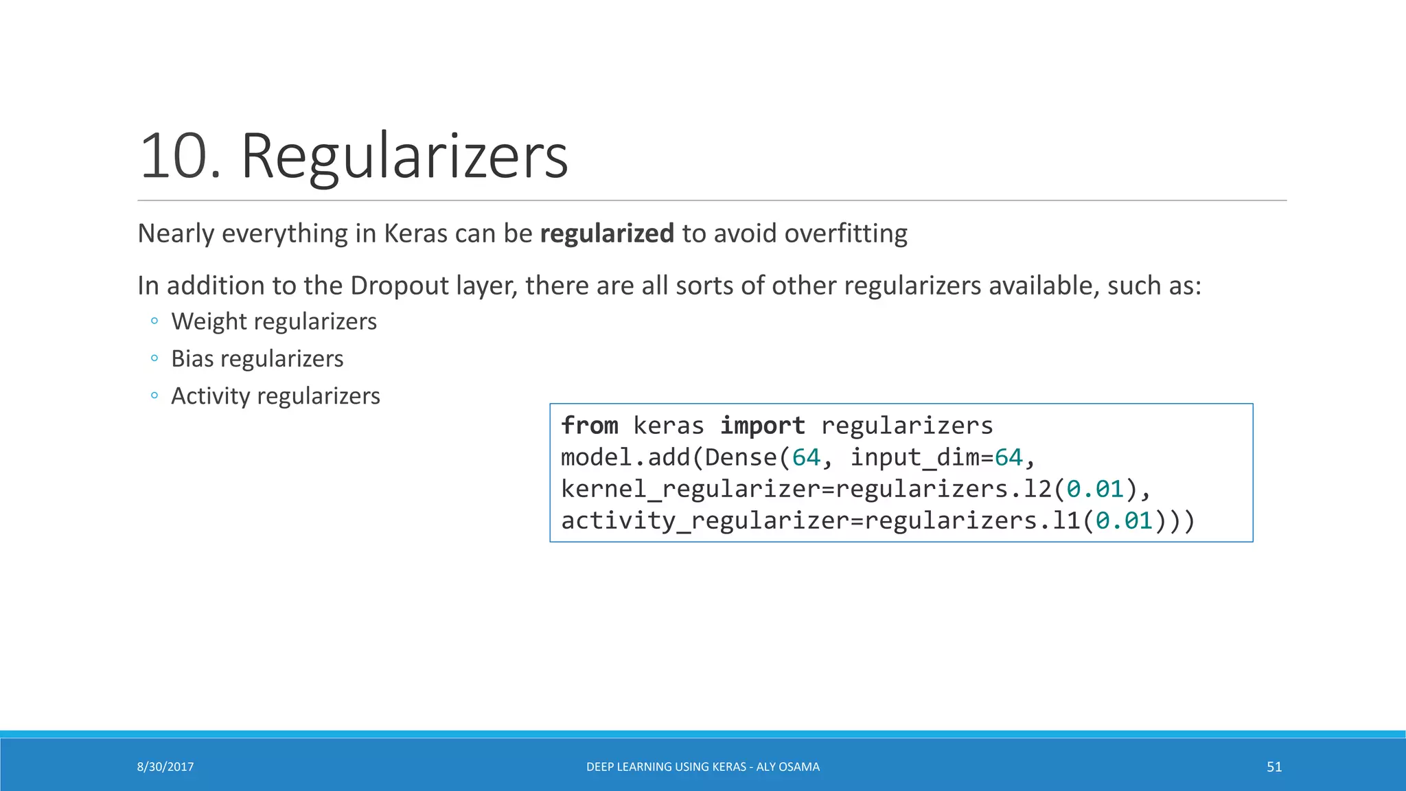 10. Regularizers
Nearly everything in Keras can be regularized to avoid overfitting
In addition to the Dropout layer, there are all sorts of other regularizers available, such as:
◦ Weight regularizers
◦ Bias regularizers
◦ Activity regularizers
8/30/2017 DEEP LEARNING USING KERAS - ALY OSAMA 51
from keras import regularizers
model.add(Dense(64, input_dim=64,
kernel_regularizer=regularizers.l2(0.01),
activity_regularizer=regularizers.l1(0.01)))
 
