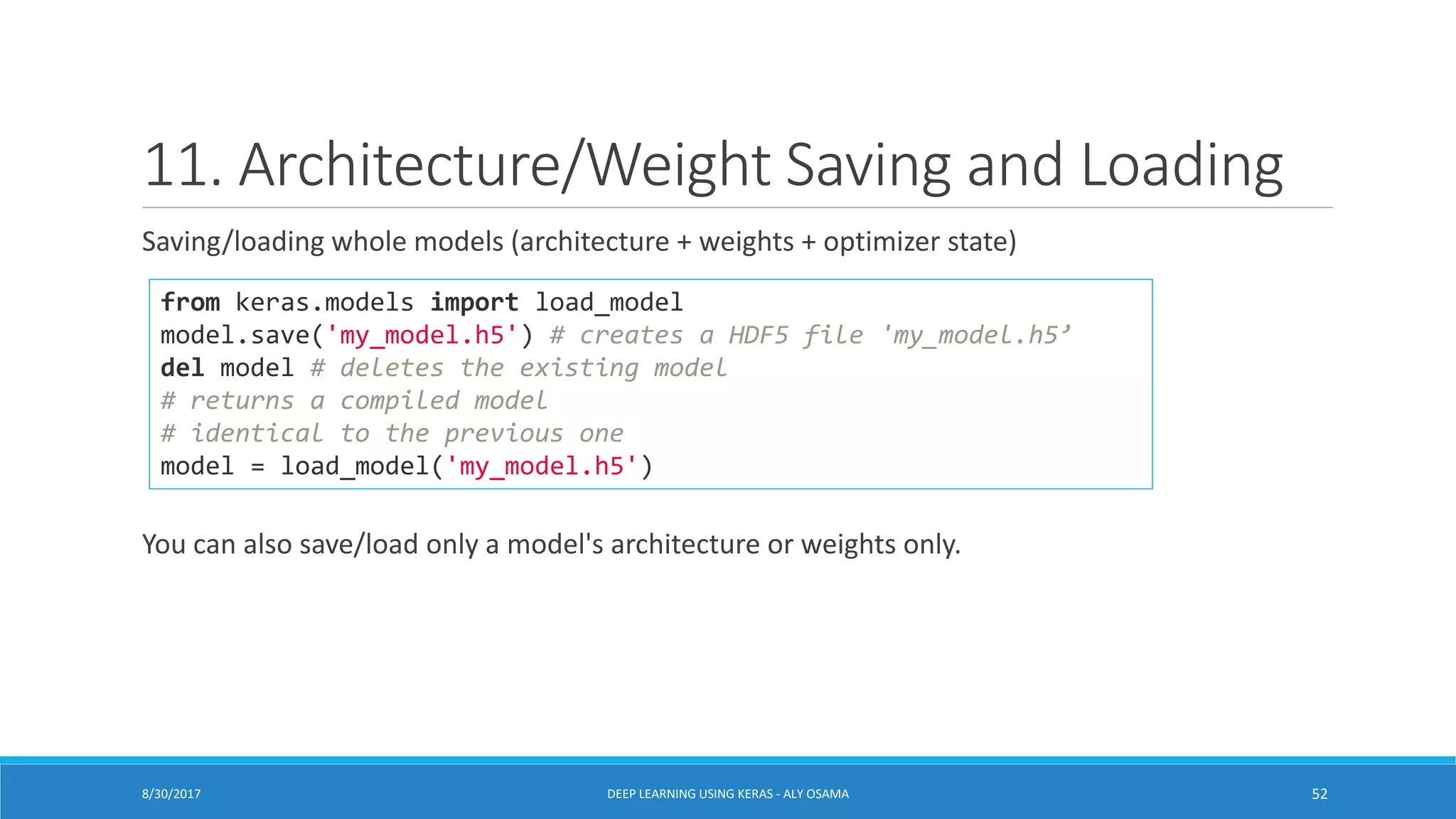 11. Architecture/Weight Saving and Loading
Saving/loading whole models (architecture + weights + optimizer state)
You can also save/load only a model's architecture or weights only.
from keras.models import load_model
model.save('my_model.h5') # creates a HDF5 file 'my_model.h5’
del model # deletes the existing model
# returns a compiled model
# identical to the previous one
model = load_model('my_model.h5')
DEEP LEARNING USING KERAS - ALY OSAMA 528/30/2017
 
