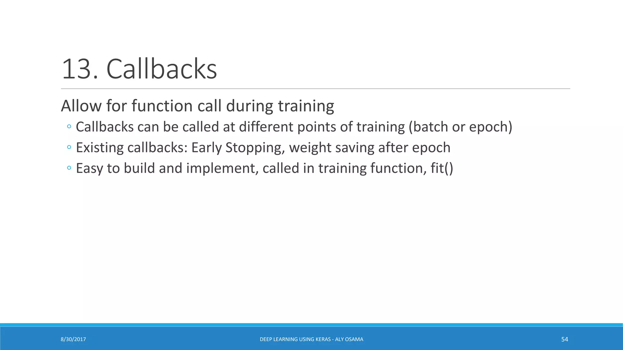 13. Callbacks
Allow for function call during training
◦ Callbacks can be called at different points of training (batch or epoch)
◦ Existing callbacks: Early Stopping, weight saving after epoch
◦ Easy to build and implement, called in training function, fit()
DEEP LEARNING USING KERAS - ALY OSAMA 548/30/2017
 