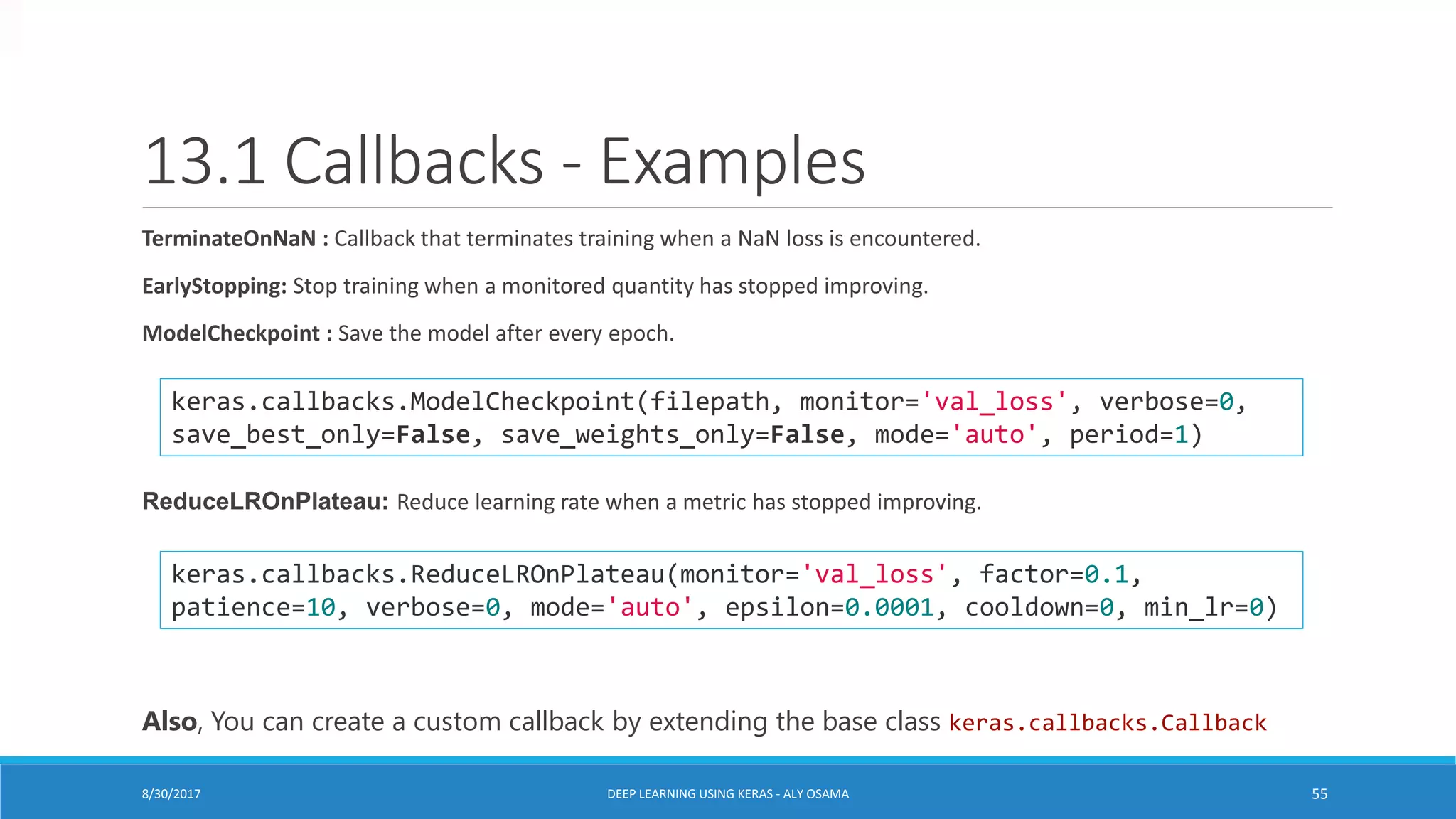 13.1 Callbacks - Examples
TerminateOnNaN : Callback that terminates training when a NaN loss is encountered.
EarlyStopping: Stop training when a monitored quantity has stopped improving.
ModelCheckpoint : Save the model after every epoch.
ReduceLROnPlateau: Reduce learning rate when a metric has stopped improving.
keras.callbacks.ModelCheckpoint(filepath, monitor='val_loss', verbose=0,
save_best_only=False, save_weights_only=False, mode='auto', period=1)
keras.callbacks.ReduceLROnPlateau(monitor='val_loss', factor=0.1,
patience=10, verbose=0, mode='auto', epsilon=0.0001, cooldown=0, min_lr=0)
Also, You can create a custom callback by extending the base class keras.callbacks.Callback
DEEP LEARNING USING KERAS - ALY OSAMA 558/30/2017
 