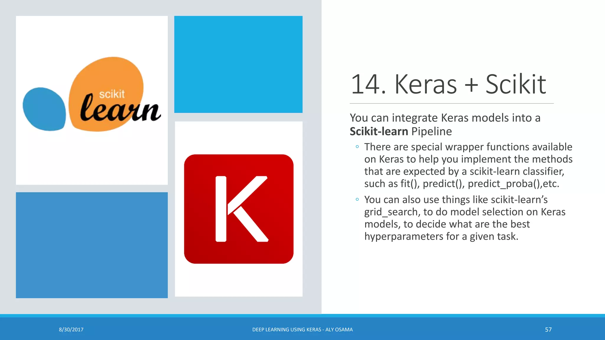 14. Keras + Scikit
You can integrate Keras models into a
Scikit-learn Pipeline
◦ There are special wrapper functions available
on Keras to help you implement the methods
that are expected by a scikit-learn classifier,
such as fit(), predict(), predict_proba(),etc.
◦ You can also use things like scikit-learn’s
grid_search, to do model selection on Keras
models, to decide what are the best
hyperparameters for a given task.
8/30/2017 DEEP LEARNING USING KERAS - ALY OSAMA 57
 