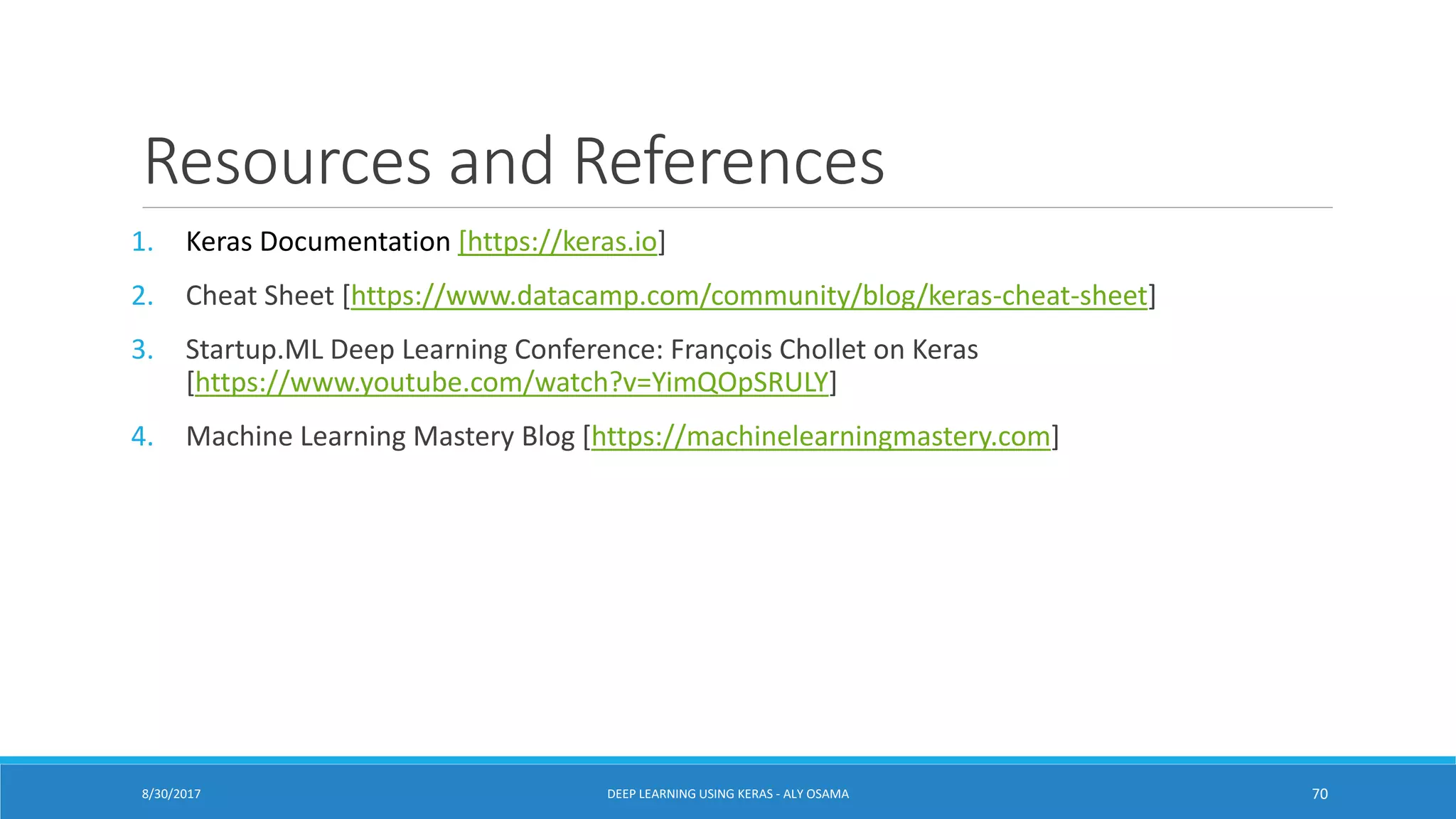 Resources and References
1. Keras Documentation [https://keras.io]
2. Cheat Sheet [https://www.datacamp.com/community/blog/keras-cheat-sheet]
3. Startup.ML Deep Learning Conference: François Chollet on Keras
[https://www.youtube.com/watch?v=YimQOpSRULY]
4. Machine Learning Mastery Blog [https://machinelearningmastery.com]
DEEP LEARNING USING KERAS - ALY OSAMA 708/30/2017
 