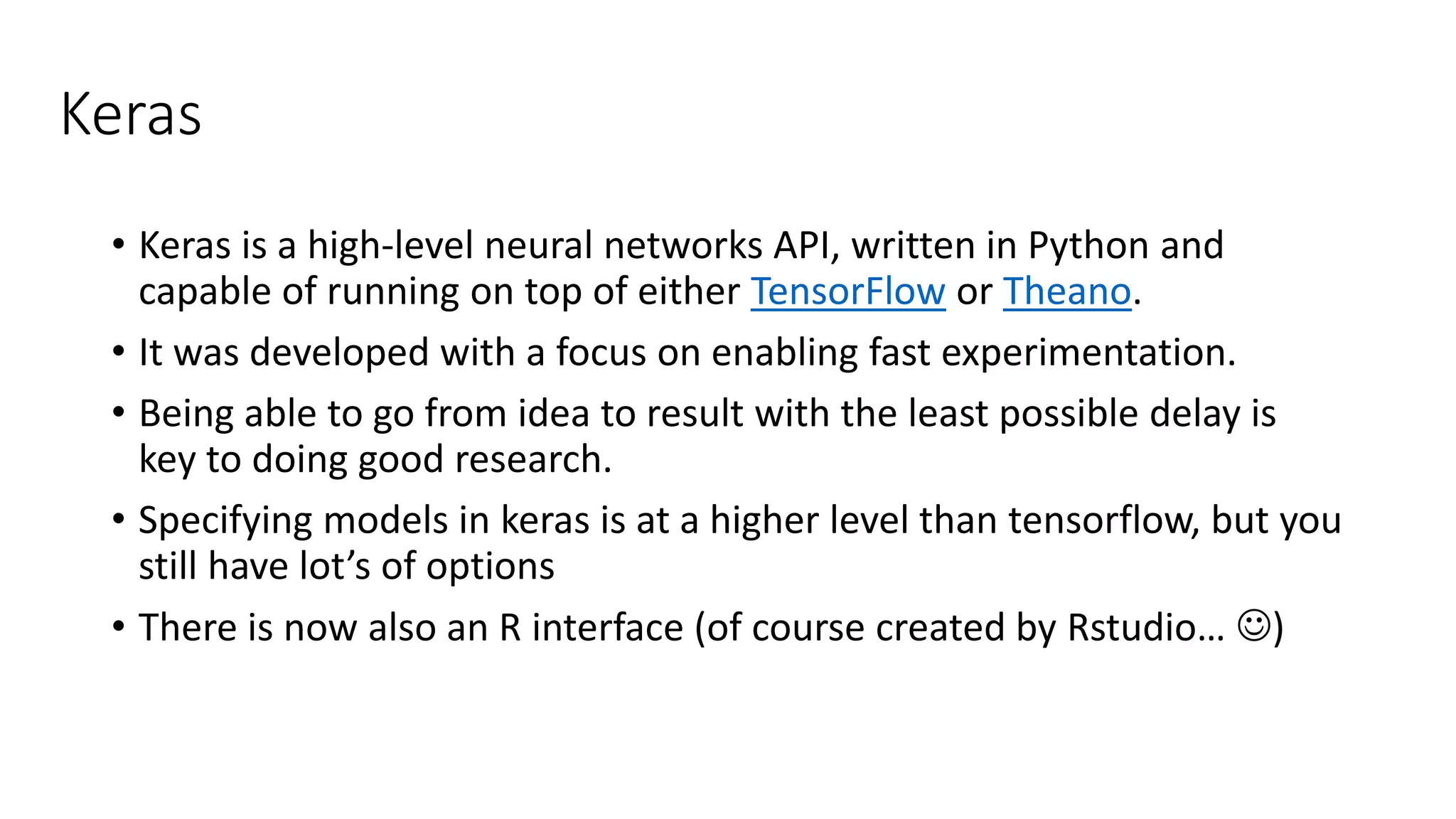 Keras
• Keras is a high-level neural networks API, written in Python and
capable of running on top of either TensorFlow or Theano.
• It was developed with a focus on enabling fast experimentation.
• Being able to go from idea to result with the least possible delay is
key to doing good research.
• Specifying models in keras is at a higher level than tensorflow, but you
still have lot’s of options
• There is now also an R interface (of course created by Rstudio… )
 