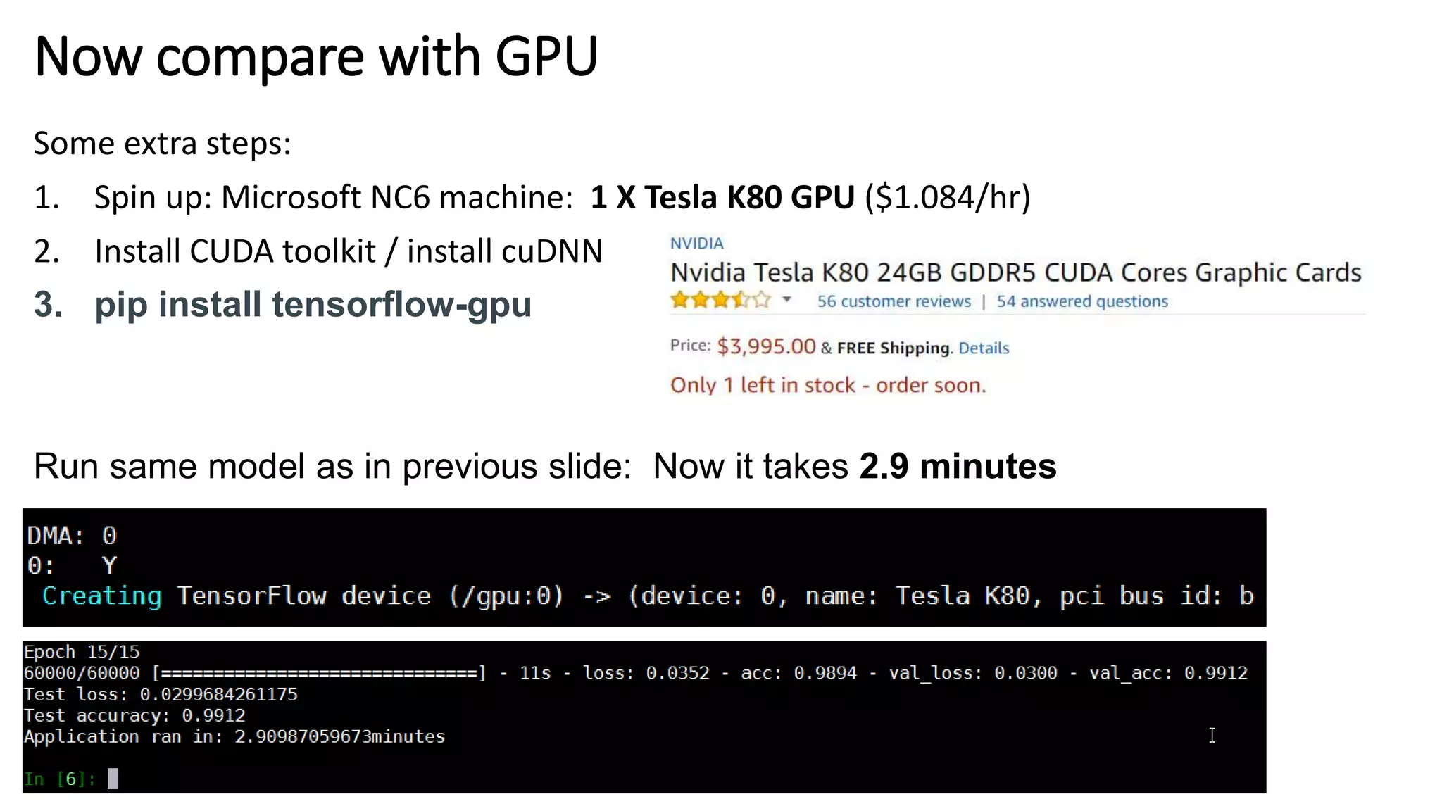 Now compare with GPU
Some extra steps:
1. Spin up: Microsoft NC6 machine: 1 X Tesla K80 GPU ($1.084/hr)
2. Install CUDA toolkit / install cuDNN
3. pip install tensorflow-gpu
Run same model as in previous slide: Now it takes 2.9 minutes
 