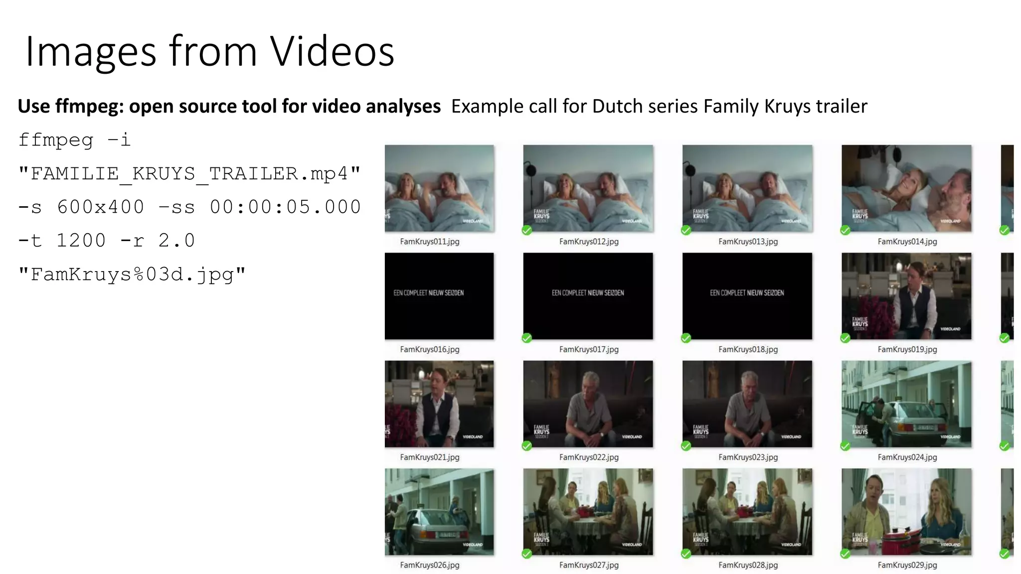 Images from Videos
Use ffmpeg: open source tool for video analyses Example call for Dutch series Family Kruys trailer
ffmpeg –i
"FAMILIE_KRUYS_TRAILER.mp4"
-s 600x400 –ss 00:00:05.000
-t 1200 -r 2.0
"FamKruys%03d.jpg"
 