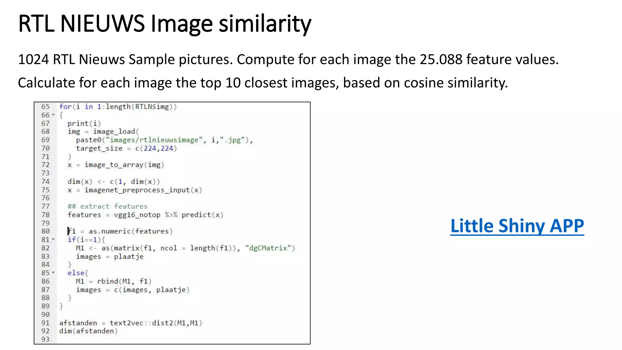 RTL NIEUWS Image similarity
1024 RTL Nieuws Sample pictures. Compute for each image the 25.088 feature values.
Calculate for each image the top 10 closest images, based on cosine similarity.
Little Shiny APP
 