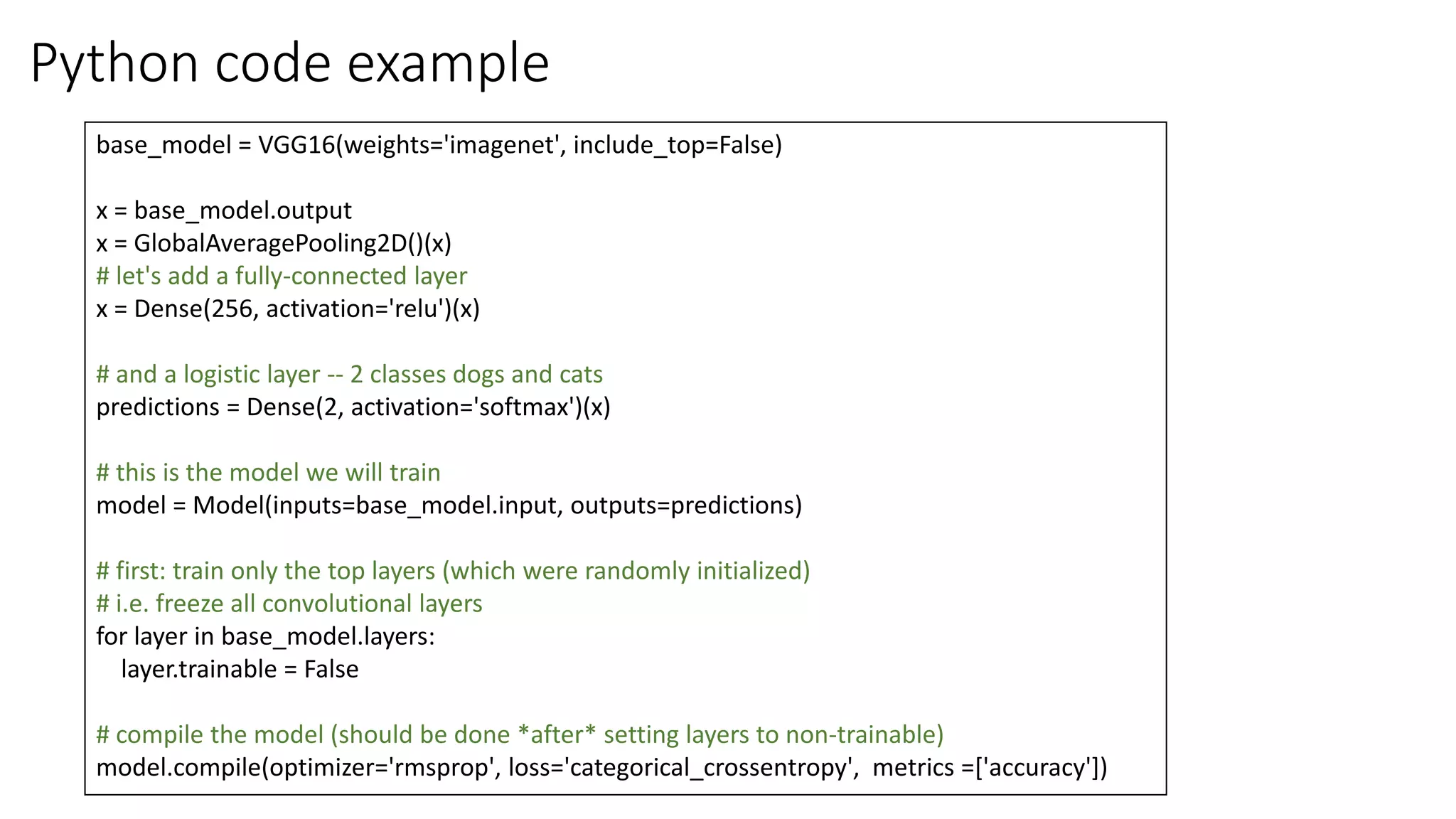 Python code example
base_model = VGG16(weights='imagenet', include_top=False)
x = base_model.output
x = GlobalAveragePooling2D()(x)
# let's add a fully-connected layer
x = Dense(256, activation='relu')(x)
# and a logistic layer -- 2 classes dogs and cats
predictions = Dense(2, activation='softmax')(x)
# this is the model we will train
model = Model(inputs=base_model.input, outputs=predictions)
# first: train only the top layers (which were randomly initialized)
# i.e. freeze all convolutional layers
for layer in base_model.layers:
layer.trainable = False
# compile the model (should be done *after* setting layers to non-trainable)
model.compile(optimizer='rmsprop', loss='categorical_crossentropy', metrics =['accuracy'])
 