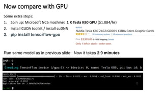 Now compare with GPU
Some extra steps:
1. Spin up: Microsoft NC6 machine: 1 X Tesla K80 GPU ($1.084/hr)
2. Install CUDA toolkit / install cuDNN
3. pip install tensorflow-gpu
Run same model as in previous slide: Now it takes 2.9 minutes
 